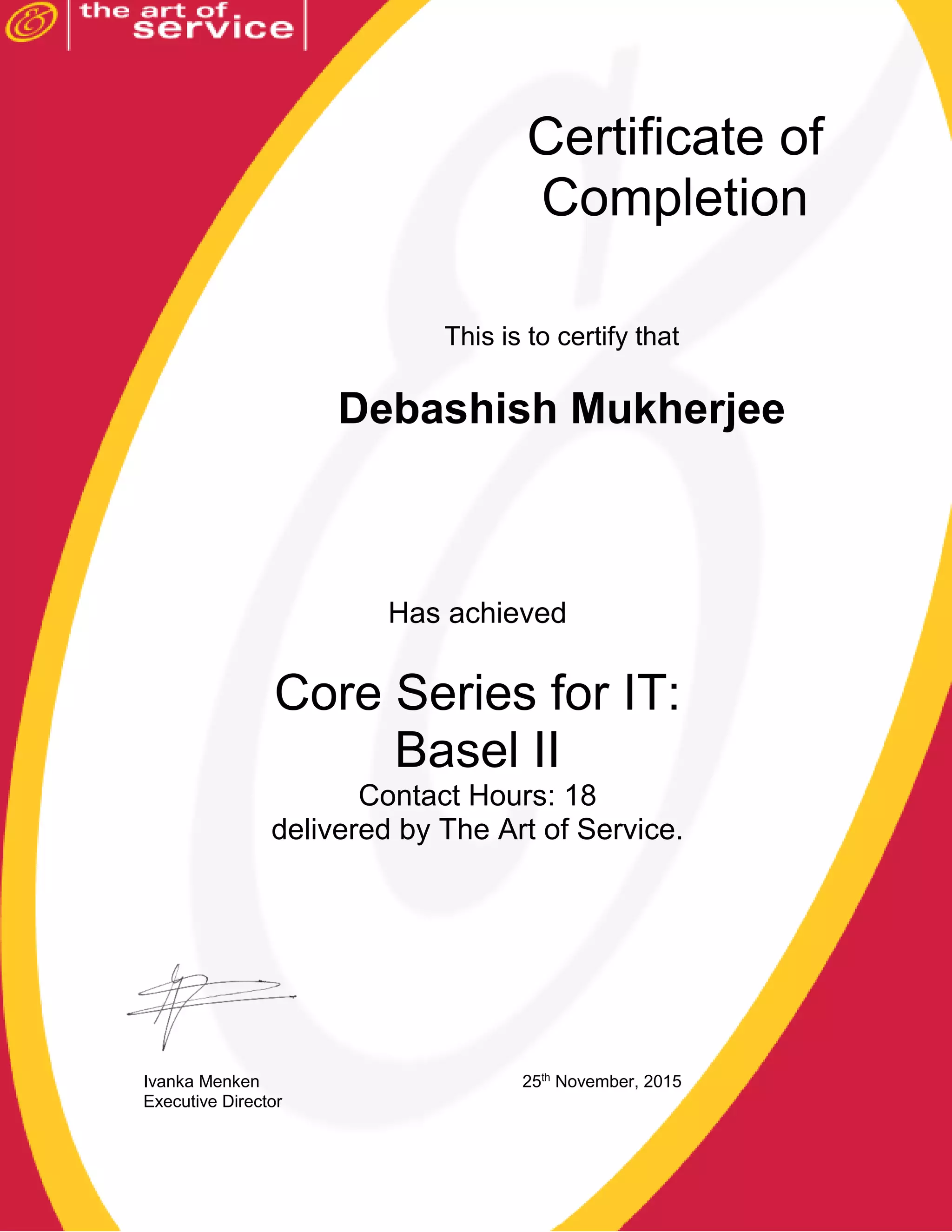 This is to certify that
Debashish Mukherjee
Has achieved
Core Series for IT:
Basel II
Contact Hours: 18
delivered by The Art of Service.
Ivanka Menken 25th
November, 2015
Executive Director
Certificate of
Completion
 