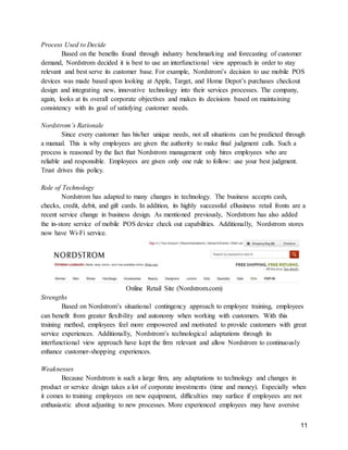 11
Process Used to Decide
Based on the benefits found through industry benchmarking and forecasting of customer
demand, Nordstrom decided it is best to use an interfunctional view approach in order to stay
relevant and best serve its customer base. For example, Nordstrom’s decision to use mobile POS
devices was made based upon looking at Apple, Target, and Home Depot’s purchases checkout
design and integrating new, innovative technology into their services processes. The company,
again, looks at its overall corporate objectives and makes its decisions based on maintaining
consistency with its goal of satisfying customer needs.
Nordstrom’s Rationale
Since every customer has his/her unique needs, not all situations can be predicted through
a manual. This is why employees are given the authority to make final judgment calls. Such a
process is reasoned by the fact that Nordstrom management only hires employees who are
reliable and responsible. Employees are given only one rule to follow: use your best judgment.
Trust drives this policy.
Role of Technology
Nordstrom has adapted to many changes in technology. The business accepts cash,
checks, credit, debit, and gift cards. In addition, its highly successful eBusiness retail fronts are a
recent service change in business design. As mentioned previously, Nordstrom has also added
the in-store service of mobile POS device check out capabilities. Additionally, Nordstrom stores
now have Wi-Fi service.
Online Retail Site (Nordstrom.com)
Strengths
Based on Nordstrom’s situational contingency approach to employee training, employees
can benefit from greater flexibility and autonomy when working with customers. With this
training method, employees feel more empowered and motivated to provide customers with great
service experiences. Additionally, Nordstrom’s technological adaptations through its
interfunctional view approach have kept the firm relevant and allow Nordstrom to continuously
enhance customer-shopping experiences.
Weaknesses
Because Nordstrom is such a large firm, any adaptations to technology and changes in
product or service design takes a lot of corporate investments (time and money). Especially when
it comes to training employees on new equipment, difficulties may surface if employees are not
enthusiastic about adjusting to new processes. More experienced employees may have aversive
 