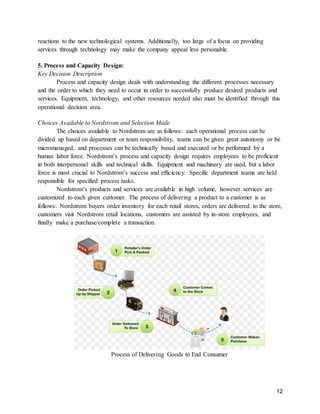 12
reactions to the new technological systems. Additionally, too large of a focus on providing
services through technology may make the company appear less personable.
5. Process and Capacity Design:
Key Decision Description
Process and capacity design deals with understanding the different processes necessary
and the order to which they need to occur in order to successfully produce desired products and
services. Equipment, technology, and other resources needed also must be identified through this
operational decision area.
Choices Available to Nordstrom and Selection Made
The choices available to Nordstrom are as follows: each operational process can be
divided up based on department or team responsibility, teams can be given great autonomy or be
micromanaged, and processes can be technically based and executed or be performed by a
human labor force. Nordstrom’s process and capacity design requires employees to be proficient
in both interpersonal skills and technical skills. Equipment and machinery are used, but a labor
force is most crucial to Nordstrom’s success and efficiency. Specific department teams are held
responsible for specified process tasks.
Nordstrom’s products and services are available in high volume, however services are
customized to each given customer. The process of delivering a product to a customer is as
follows: Nordstrom buyers order inventory for each retail stores, orders are delivered to the store,
customers visit Nordstrom retail locations, customers are assisted by in-store employees, and
finally make a purchase/complete a transaction.
Process of Delivering Goods to End Consumer
 