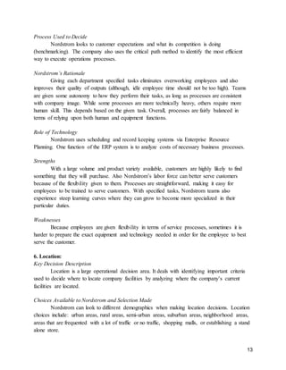 13
Process Used to Decide
Nordstrom looks to customer expectations and what its competition is doing
(benchmarking). The company also uses the critical path method to identify the most efficient
way to execute operations processes.
Nordstrom’s Rationale
Giving each department specified tasks eliminates overworking employees and also
improves their quality of outputs (although, idle employee time should not be too high). Teams
are given some autonomy to how they perform their tasks, as long as processes are consistent
with company image. While some processes are more technically heavy, others require more
human skill. This depends based on the given task. Overall, processes are fairly balanced in
terms of relying upon both human and equipment functions.
Role of Technology
Nordstrom uses scheduling and record keeping systems via Enterprise Resource
Planning. One function of the ERP system is to analyze costs of necessary business processes.
Strengths
With a large volume and product variety available, customers are highly likely to find
something that they will purchase. Also Nordstrom’s labor force can better serve customers
because of the flexibility given to them. Processes are straightforward, making it easy for
employees to be trained to serve customers. With specified tasks, Nordstrom teams also
experience steep learning curves where they can grow to become more specialized in their
particular duties.
Weaknesses
Because employees are given flexibility in terms of service processes, sometimes it is
harder to prepare the exact equipment and technology needed in order for the employee to best
serve the customer.
6. Location:
Key Decision Description
Location is a large operational decision area. It deals with identifying important criteria
used to decide where to locate company facilities by analyzing where the company’s current
facilities are located.
Choices Available to Nordstrom and Selection Made
Nordstrom can look to different demographics when making location decisions. Location
choices include: urban areas, rural areas, semi-urban areas, suburban areas, neighborhood areas,
areas that are frequented with a lot of traffic or no traffic, shopping malls, or establishing a stand
alone store.
 