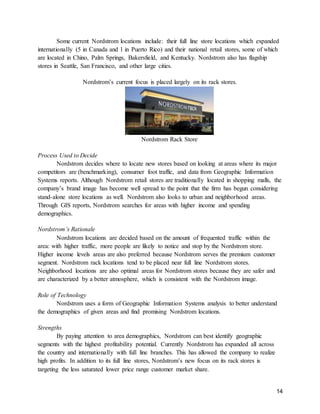 14
Some current Nordstrom locations include: their full line store locations which expanded
internationally (5 in Canada and 1 in Puerto Rico) and their national retail stores, some of which
are located in Chino, Palm Springs, Bakersfield, and Kentucky. Nordstrom also has flagship
stores in Seattle, San Francisco, and other large cities.
Nordstrom’s current focus is placed largely on its rack stores.
Nordstrom Rack Store
Process Used to Decide
Nordstrom decides where to locate new stores based on looking at areas where its major
competitors are (benchmarking), consumer foot traffic, and data from Geographic Information
Systems reports. Although Nordstrom retail stores are traditionally located in shopping malls, the
company’s brand image has become well spread to the point that the firm has begun considering
stand-alone store locations as well. Nordstrom also looks to urban and neighborhood areas.
Through GIS reports, Nordstrom searches for areas with higher income and spending
demographics.
Nordstrom’s Rationale
Nordstrom locations are decided based on the amount of frequented traffic within the
area: with higher traffic, more people are likely to notice and stop by the Nordstrom store.
Higher income levels areas are also preferred because Nordstrom serves the premium customer
segment. Nordstrom rack locations tend to be placed near full line Nordstrom stores.
Neighborhood locations are also optimal areas for Nordstrom stores because they are safer and
are characterized by a better atmosphere, which is consistent with the Nordstrom image.
Role of Technology
Nordstrom uses a form of Geographic Information Systems analysis to better understand
the demographics of given areas and find promising Nordstrom locations.
Strengths
By paying attention to area demographics, Nordstrom can best identify geographic
segments with the highest profitability potential. Currently Nordstrom has expanded all across
the country and internationally with full line branches. This has allowed the company to realize
high profits. In addition to its full line stores, Nordstrom’s new focus on its rack stores is
targeting the less saturated lower price range customer market share.
 