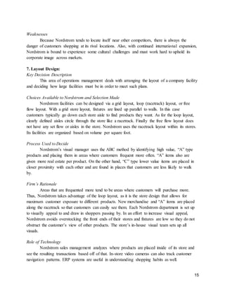 15
Weaknesses
Because Nordstrom tends to locate itself near other competitors, there is always the
danger of customers shopping at its rival locations. Also, with continued international expansion,
Nordstrom is bound to experience some cultural challenges and must work hard to uphold its
corporate image across markets.
7. Layout Design:
Key Decision Description
This area of operations management deals with arranging the layout of a company facility
and deciding how large facilities must be in order to meet such plans.
Choices Available to Nordstrom and Selection Made
Nordstrom facilities can be designed via a grid layout, loop (racetrack) layout, or free
flow layout. With a grid store layout, fixtures are lined up parallel to walls. In this case
customers typically go down each store aisle to find products they want. As for the loop layout,
clearly defined aisles circle through the store like a racetrack. Finally the free flow layout does
not have any set flow or aisles in the store. Nordstrom uses the racetrack layout within its stores.
Its facilities are organized based on volume per square foot.
Process Used to Decide
Nordstrom’s visual manager uses the ABC method by identifying high value, “A” type
products and placing them in areas where customers frequent more often. “A” items also are
given more real estate per product. On the other hand, “C” type lower value items are placed in
closer proximity with each other and are found in places that customers are less likely to walk
by.
Firm’s Rationale
Areas that are frequented more tend to be areas where customers will purchase more.
Thus, Nordstrom takes advantage of the loop layout, as it is the store design that allows for
maximum customer exposure to different products. New merchandise and “A” items are placed
along the racetrack so that customers can easily see them. Each Nordstrom department is set up
to visually appeal to and draw in shoppers passing by. In an effort to increase visual appeal,
Nordstrom avoids overstocking the front ends of their stores and fixtures are low so they do not
obstruct the customer’s view of other products. The store’s in-house visual team sets up all
visuals.
Role of Technology
Nordstrom sales management analyzes where products are placed inside of its store and
see the resulting transactions based off of that. In-store video cameras can also track customer
navigation patterns. ERP systems are useful in understanding shopping habits as well.
 