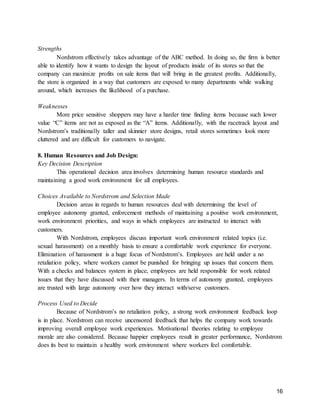 16
Strengths
Nordstrom effectively takes advantage of the ABC method. In doing so, the firm is better
able to identify how it wants to design the layout of products inside of its stores so that the
company can maximize profits on sale items that will bring in the greatest profits. Additionally,
the store is organized in a way that customers are exposed to many departments while walking
around, which increases the likelihood of a purchase.
Weaknesses
More price sensitive shoppers may have a harder time finding items because such lower
value “C” items are not as exposed as the “A” items. Additionally, with the racetrack layout and
Nordstrom’s traditionally taller and skinnier store designs, retail stores sometimes look more
cluttered and are difficult for customers to navigate.
8. Human Resources and Job Design:
Key Decision Description
This operational decision area involves determining human resource standards and
maintaining a good work environment for all employees.
Choices Available to Nordstrom and Selection Made
Decision areas in regards to human resources deal with determining the level of
employee autonomy granted, enforcement methods of maintaining a positive work environment,
work environment priorities, and ways in which employees are instructed to interact with
customers.
With Nordstrom, employees discuss important work environment related topics (i.e.
sexual harassment) on a monthly basis to ensure a comfortable work experience for everyone.
Elimination of harassment is a huge focus of Nordstrom’s. Employees are held under a no
retaliation policy, where workers cannot be punished for bringing up issues that concern them.
With a checks and balances system in place, employees are held responsible for work related
issues that they have discussed with their managers. In terms of autonomy granted, employees
are trusted with large autonomy over how they interact with/serve customers.
Process Used to Decide
Because of Nordstrom’s no retaliation policy, a strong work environment feedback loop
is in place. Nordstrom can receive uncensored feedback that helps the company work towards
improving overall employee work experiences. Motivational theories relating to employee
morale are also considered. Because happier employees result in greater performance, Nordstrom
does its best to maintain a healthy work environment where workers feel comfortable.
 