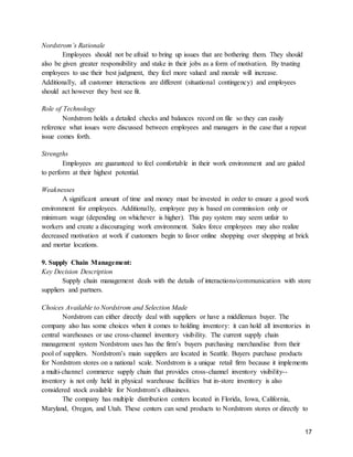17
Nordstrom’s Rationale
Employees should not be afraid to bring up issues that are bothering them. They should
also be given greater responsibility and stake in their jobs as a form of motivation. By trusting
employees to use their best judgment, they feel more valued and morale will increase.
Additionally, all customer interactions are different (situational contingency) and employees
should act however they best see fit.
Role of Technology
Nordstrom holds a detailed checks and balances record on file so they can easily
reference what issues were discussed between employees and managers in the case that a repeat
issue comes forth.
Strengths
Employees are guaranteed to feel comfortable in their work environment and are guided
to perform at their highest potential.
Weaknesses
A significant amount of time and money must be invested in order to ensure a good work
environment for employees. Additionally, employee pay is based on commission only or
minimum wage (depending on whichever is higher). This pay system may seem unfair to
workers and create a discouraging work environment. Sales force employees may also realize
decreased motivation at work if customers begin to favor online shopping over shopping at brick
and mortar locations.
9. Supply Chain Management:
Key Decision Description
Supply chain management deals with the details of interactions/communication with store
suppliers and partners.
Choices Available to Nordstrom and Selection Made
Nordstrom can either directly deal with suppliers or have a middleman buyer. The
company also has some choices when it comes to holding inventory: it can hold all inventories in
central warehouses or use cross-channel inventory visibility. The current supply chain
management system Nordstrom uses has the firm’s buyers purchasing merchandise from their
pool of suppliers. Nordstrom’s main suppliers are located in Seattle. Buyers purchase products
for Nordstrom stores on a national scale. Nordstrom is a unique retail firm because it implements
a multi-channel commerce supply chain that provides cross-channel inventory visibility--
inventory is not only held in physical warehouse facilities but in-store inventory is also
considered stock available for Nordstrom’s eBusiness.
The company has multiple distribution centers located in Florida, Iowa, California,
Maryland, Oregon, and Utah. These centers can send products to Nordstrom stores or directly to
 