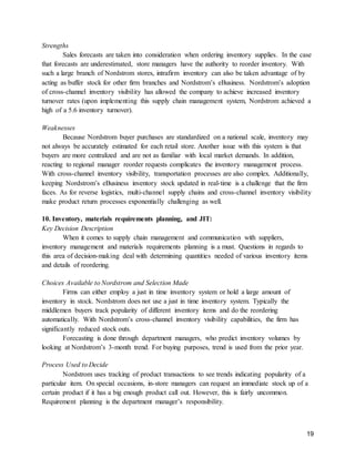 19
Strengths
Sales forecasts are taken into consideration when ordering inventory supplies. In the case
that forecasts are underestimated, store managers have the authority to reorder inventory. With
such a large branch of Nordstrom stores, intrafirm inventory can also be taken advantage of by
acting as buffer stock for other firm branches and Nordstrom’s eBusiness. Nordstrom’s adoption
of cross-channel inventory visibility has allowed the company to achieve increased inventory
turnover rates (upon implementing this supply chain management system, Nordstrom achieved a
high of a 5.6 inventory turnover).
Weaknesses
Because Nordstrom buyer purchases are standardized on a national scale, inventory may
not always be accurately estimated for each retail store. Another issue with this system is that
buyers are more centralized and are not as familiar with local market demands. In addition,
reacting to regional manager reorder requests complicates the inventory management process.
With cross-channel inventory visibility, transportation processes are also complex. Additionally,
keeping Nordstrom’s eBusiness inventory stock updated in real-time is a challenge that the firm
faces. As for reverse logistics, multi-channel supply chains and cross-channel inventory visibility
make product return processes exponentially challenging as well.
10. Inventory, materials requirements planning, and JIT:
Key Decision Description
When it comes to supply chain management and communication with suppliers,
inventory management and materials requirements planning is a must. Questions in regards to
this area of decision-making deal with determining quantities needed of various inventory items
and details of reordering.
Choices Available to Nordstrom and Selection Made
Firms can either employ a just in time inventory system or hold a large amount of
inventory in stock. Nordstrom does not use a just in time inventory system. Typically the
middlemen buyers track popularity of different inventory items and do the reordering
automatically. With Nordstrom’s cross-channel inventory visibility capabilities, the firm has
significantly reduced stock outs.
Forecasting is done through department managers, who predict inventory volumes by
looking at Nordstrom’s 3-month trend. For buying purposes, trend is used from the prior year.
Process Used to Decide
Nordstrom uses tracking of product transactions to see trends indicating popularity of a
particular item. On special occasions, in-store managers can request an immediate stock up of a
certain product if it has a big enough product call out. However, this is fairly uncommon.
Requirement planning is the department manager’s responsibility.
 