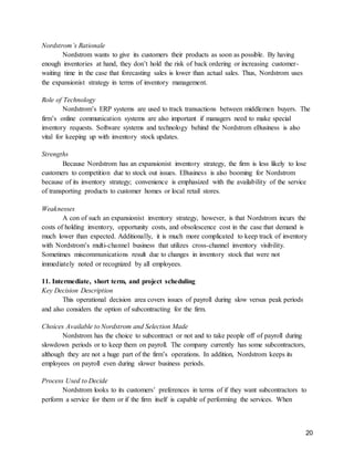 20
Nordstrom’s Rationale
Nordstrom wants to give its customers their products as soon as possible. By having
enough inventories at hand, they don’t hold the risk of back ordering or increasing customer-
waiting time in the case that forecasting sales is lower than actual sales. Thus, Nordstrom uses
the expansionist strategy in terms of inventory management.
Role of Technology
Nordstrom’s ERP systems are used to track transactions between middlemen buyers. The
firm’s online communication systems are also important if managers need to make special
inventory requests. Software systems and technology behind the Nordstrom eBusiness is also
vital for keeping up with inventory stock updates.
Strengths
Because Nordstrom has an expansionist inventory strategy, the firm is less likely to lose
customers to competition due to stock out issues. EBusiness is also booming for Nordstrom
because of its inventory strategy; convenience is emphasized with the availability of the service
of transporting products to customer homes or local retail stores.
Weaknesses
A con of such an expansionist inventory strategy, however, is that Nordstrom incurs the
costs of holding inventory, opportunity costs, and obsolescence cost in the case that demand is
much lower than expected. Additionally, it is much more complicated to keep track of inventory
with Nordstrom’s multi-channel business that utilizes cross-channel inventory visibility.
Sometimes miscommunications result due to changes in inventory stock that were not
immediately noted or recognized by all employees.
11. Intermediate, short term, and project scheduling
Key Decision Description
This operational decision area covers issues of payroll during slow versus peak periods
and also considers the option of subcontracting for the firm.
Choices Available to Nordstrom and Selection Made
Nordstrom has the choice to subcontract or not and to take people off of payroll during
slowdown periods or to keep them on payroll. The company currently has some subcontractors,
although they are not a huge part of the firm’s operations. In addition, Nordstrom keeps its
employees on payroll even during slower business periods.
Process Used to Decide
Nordstrom looks to its customers’ preferences in terms of if they want subcontractors to
perform a service for them or if the firm itself is capable of performing the services. When
 