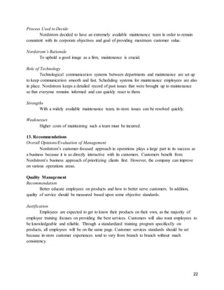 22
Process Used to Decide
Nordstrom decided to have an extremely available maintenance team in order to remain
consistent with its corporate objectives and goal of providing maximum customer value.
Nordstrom’s Rationale
To uphold a good image as a firm, maintenance is crucial.
Role of Technology
Technological communication systems between departments and maintenance are set up
to keep communication smooth and fast. Scheduling systems for maintenance employees are also
in place. Nordstrom keeps a detailed record of past issues that were brought up to maintenance
so that everyone remains informed and can quickly react to them.
Strengths
With a widely available maintenance team, in-store issues can be resolved quickly.
Weaknesses
Higher costs of maintaining such a team must be incurred.
13. Recommendations
Overall Opinions/Evaluation of Management
Nordstrom’s customer-focused approach in operations plays a large part in its success as
a business because it is so directly interactive with its customers. Customers benefit from
Nordstrom’s business approach of prioritizing clients first. However, the company can improve
on various operations areas.
Quality Management
Recommendation
Better educate employees on products and how to better serve customers. In addition,
quality of service should be measured based upon some objective standards.
Justification
Employees are expected to get to know their products on their own, as the majority of
employee training focuses on providing the best services. Customers will also want employees to
be knowledgeable and reliable. Through a standardized training program specifically on
products, all employees will be on the same page. Customer services standards should be set
because in-store customer experiences tend to vary from branch to branch without much
consistency.
 