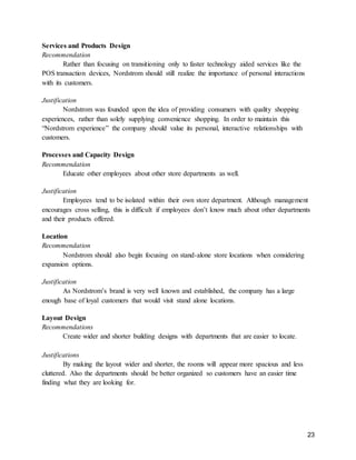 23
Services and Products Design
Recommendation
Rather than focusing on transitioning only to faster technology aided services like the
POS transaction devices, Nordstrom should still realize the importance of personal interactions
with its customers.
Justification
Nordstrom was founded upon the idea of providing consumers with quality shopping
experiences, rather than solely supplying convenience shopping. In order to maintain this
“Nordstrom experience” the company should value its personal, interactive relationships with
customers.
Processes and Capacity Design
Recommendation
Educate other employees about other store departments as well.
Justification
Employees tend to be isolated within their own store department. Although management
encourages cross selling, this is difficult if employees don’t know much about other departments
and their products offered.
Location
Recommendation
Nordstrom should also begin focusing on stand-alone store locations when considering
expansion options.
Justification
As Nordstrom’s brand is very well known and established, the company has a large
enough base of loyal customers that would visit stand alone locations.
Layout Design
Recommendations
Create wider and shorter building designs with departments that are easier to locate.
Justifications
By making the layout wider and shorter, the rooms will appear more spacious and less
cluttered. Also the departments should be better organized so customers have an easier time
finding what they are looking for.
 