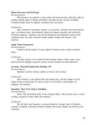 24
Human Resources and Job Design
Recommendations
Offer incentives for customers to shop at brick and mortar locations rather than online by
possibly doubling points or offering promotional discounts/customer rewards. In addition,
Nordstrom should reform its employee commission-only pay system.
Justifications
Since Nordstrom’s eCommerce business is so successful; customers have decreased their
visits to Nordstrom stores. This drastically reduces the amount of potential sales and pay for
Nordstrom employees. Employees may also be experiencing discouragement because of the
commission-only pay. Thus, Nordstrom should consider creating more attractive work
incentives.
Supply Chain Management
Recommendations
Nordstrom should transition to using regional Nordstrom buyers, instead of national
buyers.
Justifications
This allows buyers to be in touch with their localized markets, which creates a more
niche/customized shopping experience because customer demands are better understood.
Inventory, Materials Requirements Planning, JIT
Recommendations
Implement real-time inventory updates to increase stock accuracy.
Justifications
Since inventory is only updated after store closing times, real time changes in stock
during the day are unaccounted for and can create a lot of confusion and frustration for
employees and customers.
Immediate, Short Term, Project Scheduling
Recommendations
Partner with and promote locally known emerging talents, when occasions arise, to create
a feeling of support for others within the community.
Justifications
This will allow local businesses to promote themselves amongst many of Nordstrom
customers in addition to showing Nordstrom shoppers that a large company can reach out to the
community.
 