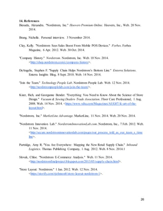 26
14. References
Biesada, Alexandra. "Nordstrom, Inc." Hoovers Premium Online. Hoovers, Inc., Web. 20 Nov.
2014.
Brang, Nicholle. Personal interview. 3 November 2014.
Clay, Kelly. "Nordstrom Sees Sales Boost From Mobile POS Devices." Forbes. Forbes
Magazine, 6 Apr. 2012. Web. 30 Oct. 2014.
"Company History." Nordstrom. Nordstrom, Inc. Web. 10 Nov. 2014.
<http://shop.nordstrom.com/c/company-history>.
DeAngelis, Stephen F. "Supply Chain Helps Nordstrom’s Bottom Line." Enterra Solutions.
Enterra Insights Blog, 8 Sept. 2010. Web. 14 Nov. 2014.
"Join the Team." Technology People Lab. Nordstrom People Lab. Web. 12 Nov. 2014.
<http://nordstrompeoplelab.com/join-the-team/>.
Kizer, Rich, and Georganne Bender. "Everything You Need to Know About the Science of Store
Design." Vacuum & Sewing Dealers Trade Association. Floor Care Professional, 1 Aug.
2008. Web. 14 Nov. 2014. <https://www.vdta.com/Magazines/AUG07/fc-art-of-the-
layout.html>.
"Nordstrom, Inc." MarketLine Advantage. MarketLine, 11 Nov. 2014. Web. 20 Nov. 2014.
"Nordstrom Innovation Lab." NordstromInnovationLab.com. Nordstrom, Inc., 7 Feb. 2012. Web.
11 Nov. 2014.
<http://secure.nordstrominnovationlab.com/pages/our_process_told_as_our_team_s_time
line>.
Partridge, Amy R. "You Are Everywhere: Mapping the New Retail Supply Chain." Inbound
Logistics. Thomas Publishing Company, 1 Aug. 2012. Web. 8 Nov. 2014.1
Slovak, Chloe. "Nordstrom E-Commerce Analysis." Web. 11 Nov. 2014.
<http://nordstromfinalproject.blogspot.com/2013/05/supply-chain.html>.
"Store Layout: Nordstrom." 1 Jan. 2012. Web. 12 Nov. 2014.
<https://storify.com/rjohnson8/store-layout-nordstrom-1>.
 