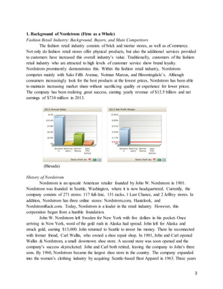 3
1. Background of Nordstrom (Firm as a Whole)
Fashion Retail Industry: Background, Buyers, and Main Competitors
The fashion retail industry consists of brick and mortar stores, as well as eCommerce.
Not only do fashion retail stores offer physical products, but also the additional services provided
to customers have increased this overall industry’s value. Traditionally, customers of the fashion
retail industry who are attracted to high levels of customer service show brand loyalty.
Nordstrom prominently demonstrates this. Within the fashion retail industry, Nordstrom
competes mainly with Saks Fifth Avenue, Neiman Marcus, and Bloomingdale’s. Although
consumers increasingly look for the best products at the lowest prices, Nordstrom has been able
to maintain increasing market share without sacrificing quality or experience for lower prices.
The company has been realizing great success, earning yearly revenue of $12.5 billion and net
earnings of $734 million in 2013.
(Biesada)
History of Nordstrom
Nordstrom is an upscale American retailer founded by John W. Nordstrom in 1901.
Nordstrom was founded in Seattle, Washington, where it is now headquartered. Currently, the
company consists of 271 stores: 117 full-line, 151 racks, 1 Last Chance, and 2 Jeffrey stores. In
addition, Nordstrom has three online stores: Nordstrom.com, Hautelook, and
NordstromRack.com. Today, Nordstrom is a leader in the retail industry. However, this
corporation began from a humble foundation.
John W. Nordstrom left Sweden for New York with five dollars in his pocket. Once
arriving in New York, word of the gold rush in Alaska had spread. John left for Alaska and
struck gold, earning $13,000. John returned to Seattle to invest his money. There he reconnected
with former friend, Carl Wallin, who owned a shoe repair shop. In 1901, John and Carl opened
Wallin & Nordstrom, a small downtown shoe store. A second store was soon opened and the
company’s success skyrocketed. John and Carl both retired, leaving the company to John’s three
sons. By 1960, Nordstrom became the largest shoe store in the country. The company expanded
into the women’s clothing industry by acquiring Seattle-based Best Apparel in 1963. Three years
 