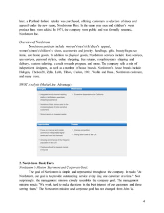 4
later, a Portland fashion retailer was purchased, offering customers a selection of shoes and
apparel under the new name, Nordstroms Best. In the same year men and children’s wear
product lines were added. In 1971, the company went public and was formally renamed,
Nordstrom Inc.
Overview of Nordstrom
Nordstrom products include women’s/men’s/children’s apparel,
women’s/men’s/children’s shoes, accessories and jewelry, handbags, gifts, beauty/fragrance
items, and home goods. In addition to physical goods, Nordstrom services include food services,
spa services, personal stylists, online shopping, free returns, complimentary shipping and
delivery, custom tailoring, a credit rewards program, and more. The company sells a mix of
independent designers, as well as a number of house brands. Nordstrom’s house brands include
Halogen, Chelsea28, Zella, Leith, Tildon, Caslon, 1901, Wallin and Bros., Nordstrom cashmere,
and many more.
SWOT Analysis (MarketLine Advantage)
2. Nordstrom Basic Facts
Nordstrom’s Mission Statement and Corporate Goal:
The goal of Nordstrom is simple and represented throughout the company. It reads: "At
Nordstrom, our goal is to provide outstanding service every day, one customer at a time." Not
surprisingly, the management mission closely resembles the company goal. The management
mission reads: "We work hard to make decisions in the best interest of our customers and those
serving them." The Nordstrom mission and corporate goal has not changed from John W.
 