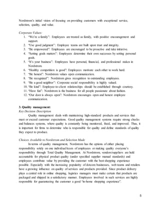 5
Nordstrom’s initial vision of focusing on providing customers with exceptional service,
selection, quality, and value.
Corporate Values:
1. “We’re a family”: Employees are treated as family, with positive encouragement and
support.
2. “Use good judgment”: Employee teams are built upon trust and integrity.
3. “Be empowered”: Employees are encouraged to be proactive and take initiative.
4. “Setting goals matters”: Employees determine their own successes by setting personal
goals.
5. “It’s your business”: Employees have personal, financial, and professional stakes in
Nordstrom.
6. “Healthy competition is good”: Employees motivate each other to work hard.
7. “Be honest”: Nordstrom values open communication.
8. “Be recognized”: Nordstrom gives recognition to outstanding employees.
9. “Be a good neighbor”: Corporate social responsibility is highly valued.
10. “Be kind”: Employee-to-client relationships should be established through courtesy.
11. “Have fun”: Nordstrom is the business for all people passionate about fashion.
12. “Our door is always open”: Nordstrom encourages open and honest employee
communication.
3. Quality management:
Key Decision Description
Quality management deals with maintaining high-standard products and services that
meet or exceed customer expectations. Good quality management systems require strong checks
and balances systems, where quality is constantly being monitored, fixed, and improved. Thus, it
is important for firms to determine who is responsible for quality and define standards of quality
they expect to produce.
Choices Available to Nordstrom and Selection Made
In terms of quality management, Nordstrom has the options of either placing
responsibility solely on one individual/team of employees or making quality everyone’s
responsibility through Total Quality Management. At Nordstrom, vendors/suppliers are held
accountable for physical product quality (under specified supplier manual standards) and
employees contribute value by providing the customer with the best shopping experience
possible. Especially with the increasing popularity of dotcom businesses, web teams and retailers
have a growing influence on quality of services and products provided. Since product delivery
plays a central role in online shopping, logistics managers must make certain that products are
packaged and shipped in a satisfactory manner. Employees involved in such services are highly
responsible for guaranteeing the customer a good “in-home shopping experience”.
 