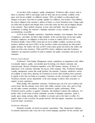 6
As one facet of the company’s quality management, Nordstrom offers services such as
direct to customers (DTCs) and charge sends for items that are not currently available at the
given store but are available at a different location. DTCs are defined as orders placed and
charged at one given store that are actually supplied by a different store location. Once fulfilled,
the order is shipped to the customer’s address of choice or a local Nordstrom store. Charge sends
are orders that are placed and charged from a store that carries the item and are shipped directly
to the customer. These methods maximize in-store sales and further show the company’s
commitment to making the customer’s shopping experience as easy, seamless, and
accommodating as possible.
As for in-store shopping experiences, department managers, store managers, their teams
of employees, and stylists are held to high standards. In the case that items do not meet quality
standards, employees are obligated to send items as return to vendors (RTVs) or to the
Nordstrom Quality Center (NQC). Items that are not in sellable condition are taken out of the
inventory database and sent to NQCs. In the case that a vendor has produced less than perfect
quality products, the vendor will issue an RTV to have those goods sent back to the vendor and
taken out of the active inventory. NQCs and RTVs involve additional tasks that Nordstrom
employees are expected to perform in order to maintain the quality of products and services for
customers.
Process Used to Decide
Nordstrom’s Total Quality Management system, capitalizing on organization-wide efforts
to constantly improve quality, was decided upon by looking at its mission statement and
corporate goals. Because Nordstrom capitalizes on its B2C business structure, all forms of
impressions on its customers determine the success of the company. Thus, Nordstrom strategized
a quality management system that would prioritize the customer. Customer satisfaction surveys
are available in retail stores, allowing for Nordstrom to receive direct feedback from customers
in regards to how they are doing as a company. Customers are also encouraged to email or call
Nordstrom customer service departments or the store manager to inform them of positive or
negative in-store experiences.
When dealing with unsatisfied customers, Nordstrom goes out of its way to address and
correct issues that the customer is/was faced with. Online customer review sites, such as Yelp,
are also under constant surveillance to gauge Nordstrom’s quality performance. When
Nordstrom receives positive or negative comments, that feedback is shared with employees. If a
positive letter or call comes in about a particular associate or shopping experience, praise is
usually given during morning rallies in addition to rewards such as free lunch or coffee. If a
negative letter or call is received, the people involved with that negative experience are consulted
to prevent future occurrences.
Nordstrom’s Rationale
Standards of quality are based on customer expectations. Thus, interpersonal employee-
to-customer interactions play a key role in the overall shopping experience for the customer and
 