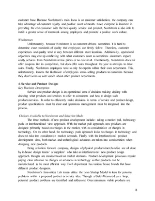 8
customer base. Because Nordstrom’s main focus is on customer satisfaction, the company can
take advantage of customer loyalty and positive word of mouth. Since everyone is involved in
providing the end consumer with the best quality service and product, Nordstrom is also able to
instill a greater sense of teamwork among employees and promote a positive work culture.
Weaknesses
Unfortunately, because Nordstrom is so customer-driven, sometimes it is hard to
determine exact standards of quality that employees can firmly follow. Therefore, customer
experiences and quality tend to vary between different store locations. Additionally, operational
objectives may end up conflicting with what customers want as sometimes customers expect
costly services from Nordstrom at low prices or no cost at all. Traditionally, Nordstrom does not
offer coupons like its competitors, but does offer sales throughout the year in attempts to drive
sales. Finally, Nordstrom employees tend to only be experts within their own department. This,
unfortunately, lessens the likelihood of employees cross-selling products to customers because
they don’t seem as well versed about other product departments.
4. Service and Product Design:
Key Decision Description
Service and product design is an operational area of decision-making dealing with
deciding what products and services to offer to consumers and how to design such
products/services. In order to efficiently make decisions in terms of service and product design,
product specifications must be clear and operations management must be integrated into the
process.
Choices Available to Nordstrom and Selection Made
The three methods of new product development include: taking a market pull, technology
push, or interfunctional view approach. With the market pull approach, new products are
designed primarily based on changes in the market, with no consideration of changes in
technology. On the other hand, the technology push approach looks to changes in technology and
does not take into consideration market demands. Finally with the interfunctional product
development view, both market and technological advances are taken into consideration when
designing new products.
Being a fashion forward company, designs of physical products/merchandise are all done
by in-house design teams’ or suppliers’ who take an interfunctional new product design
approach. Designs are created based on market demands. Product development processes require
paying close attention to changes or advances in technology so that products can be
manufactured in the most efficient way. Each department has various house brands that have
different product designers.
Nordstrom’s Innovation Lab teams utilize the Lean Startup Model to look for potential
problems within a proposed product or service idea. Through a Build-Measure-Learn loop,
potential product problems are identified and addressed. Once minimum viable products are
 