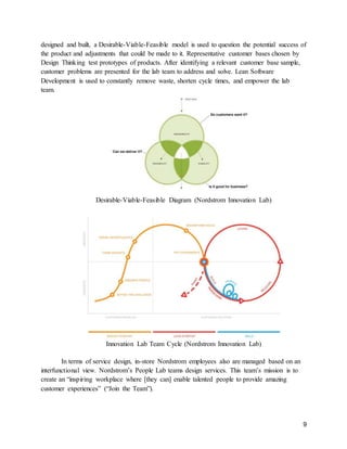 9
designed and built, a Desirable-Viable-Feasible model is used to question the potential success of
the product and adjustments that could be made to it. Representative customer bases chosen by
Design Thinking test prototypes of products. After identifying a relevant customer base sample,
customer problems are presented for the lab team to address and solve. Lean Software
Development is used to constantly remove waste, shorten cycle times, and empower the lab
team.
Desirable-Viable-Feasible Diagram (Nordstrom Innovation Lab)
Innovation Lab Team Cycle (Nordstrom Innovation Lab)
In terms of service design, in-store Nordstrom employees also are managed based on an
interfunctional view. Nordstrom’s People Lab teams design services. This team’s mission is to
create an “inspiring workplace where [they can] enable talented people to provide amazing
customer experiences” (“Join the Team”).
 