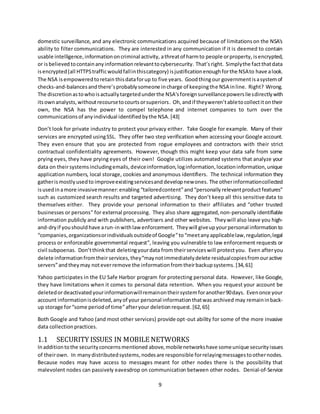 9
domestic surveillance, and any electronic communications acquired because of limitationson the NSA's
ability to filter communications. They are interested in any communication if it is deemed to contain
usable intelligence,informationoncriminal activity, athreatof harmto people orproperty, isencrypted,
or isbelieved tocontainanyinformationrelevanttocybersecurity. That’sright. Simplythe factthatdata
isencrypted(all HTTPStrafficwouldfallinthiscategory) isjustificationenoughforthe NSAto have alook.
The NSA isempoweredtoretain thisdataforup to five years. Goodthingour governmentisasystemof
checks-and-balancesandthere’sprobablysomeone incharge of keepingthe NSA inline. Right? Wrong.
The discretionastowhoisactuallytargetedunderthe NSA'sforeignsurveillancepowersliesdirectlywith
itsownanalysts,withoutrecoursetocourtsorsuperiors. Oh,andif theyweren’tabletocollectitontheir
own, the NSA has the power to compel telephone and internet companies to turn over the
communicationsof anyindividual identifiedbythe NSA.[43]
Don’t look for private industry to protect your privacy either. Take Google for example. Many of their
services are encrypted usingSSL. They offer two step verification when accessing your Google account.
They even ensure that you are protected from rogue employees and contractors with their strict
contractual confidentiality agreements. However, though this might keep your data safe from some
prying eyes, they have prying eyes of their own! Google utilizes automated systems that analyze your
data on theirsystemsincludingemails,deviceinformation,loginformation,locationinformation,unique
application numbers, local storage, cookies and anonymous identifiers. The technical information they
gatherismostlyusedto improveexistingservicesand developnewones. The otherinformationcollected
isusedinamore invasivemanner:enabling “tailoredcontent”and“personallyrelevantproductfeatures”
such as customized search results and targeted advertising. They don’t keep all this sensitive data to
themselves either. They provide your personal information to their affiliates and “other trusted
businesses or persons” for external processing. They also share aggregated,non-personally identifiable
information publicly and with publishers, advertisers and other websites. Theywill also leave you high-
and-dryif youshouldhave arun-inwithlaw enforcement. They will giveupyourpersonal information to
“companies,organizationsorindividualsoutsideof Google”to“meetanyapplicablelaw,regulation,legal
process or enforceable governmental request”, leaving you vulnerable to law enforcement requests or
civil subpoenas. Don’tthinkthat deletingyourdata from theirserviceswill protectyou. Even afteryou
delete informationfromtheirservices, they“maynotimmediatelydelete residualcopiesfromouractive
servers”andthey may noteverremove the informationfrom theirbackupsystems. [34,61]
Yahoo participates in the EU Safe Harbor program for protecting personal data. However, like Google,
they have limitations when it comes to personal data retention. When you request your account be
deletedordeactivated yourinformationwillremainontheirsystemforanother90days. Evenonce your
account informationisdeleted,anyof your personal informationthatwas archived may remaininback-
up storage for“some periodof time”afteryour deletionrequest.[62,65]
Both Google and Yahoo (and most other services) provide opt-out ability for some of the more invasive
data collectionpractices.
1.1 SECURITY ISSUES IN MOBILE NETWORKS
Inadditiontothe securityconcernsmentioned above,mobilenetworkshave someunique securityissues
of theirown. In many distributedsystems,nodesare responsible forrelayingmessagestoothernodes.
Because nodes may have access to messages meant for other nodes there is the possibility that
malevolent nodes can passively eavesdrop on communication between other nodes. Denial-of-Service
 