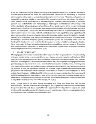 10
(DoS) and flow disruption(the delaying, dropping,or falsifying of relay packets) attacks are also easy in
schemes where many of the nodes are inter-connected. Mobile ad-hoc networking is a type of
communication taking place in unpredictable and dynamic environments. These types of systems are
susceptible to signaling attacks, or transmitting false routing info, which can bring down the network.
Some schemes utilize mobile agents, or software programs that can travel from system to system to
perform tasks on behalf of a user. For example, a mobile agent could be tasked with visiting several
differentwebsitestofindandcompare pricesof items. These agents mustbe able tooperateinuntrusted
environments. Mobiledevicesthemselves have resourceconstraintssuchaslimited memory,processing
power, and batterylife. Thiscan limitthe amountof computationthatcan be performedorthe level of
communicationbetweendevices. Tradeoffs existbetweenbandwidthcapabilities,rangecapabilities,and
powerconsumption. Resourceexhaustion(transmittingexcessive packetstodrainthe batteriesofanode
device) canbe a significantissue. Designchoiceshave alarge impactonthe securityof mobile networks.
For example, in Peer-to-Peer (P2P) systems, decentralized systems are likely to be better suited for
handingDoS attacks,while semi-centralizedsystemswouldbe bettersuitedforhandlingauthentication.
Some systems are designedwith authentication and non-reputabilityas a primary concern. This means
that undercourt order the systemcan reveal private informationtogovernmentandlegal authoritiesby
cooperatingtoprovide akeyescrowservice.[2,5]
1.2 STATE OF THE ART
Messagingapplications allowyouto sendshort messagesand share images and video virtuallyinstantly
with your friends, family, co-workers and loved ones via your computer, tablet or mobile phone. Most
popular instant messaging apps are easy to use but communication is generally sent over insecure
channels. Accordingtothe ElectronicFrontierFoundation (EFF) mostbig-namemessagingservicesfail to
provide adequate securityfor their users. Security often comes at the cost of usability. Everyday users
mayhave trouble installing andconfiguringsecure applications,verifyingotherusers’ authenticity,setting
up accounts, or usingthe applications correctly. Forexample,Pidginallowssecure communicationviaa
plugincalled‘Off-The-Record’whichworksverywell,butonlyan advanceduser wouldbe able to install
andconfigure the plugin. In2011, about400 millionmobile deviceswereshippedandthere werearound
600,000 apps available for these devices. A big driving force for the attacks on mobile devices, and the
same reason that mobile securityneedstobe stressed,isthat the value of mobile paymenttransactions
isprojectedtoreach over$600 billionthisyear. [15, 44, 66, 67]
Next I review three of the most popular messaging apps being used today and their security
characteristics. I chose to lookat WhatsApp,Hangouts,andSnapChat because Ifeel theybestexemplify
the currentstate of the art. Below isachart fromthe ElectronicFrontierFoundation’swebsite. It’scalled
the Secure MessagingScorecardanditshows thesecurityprotectionsprovidedbymessaging applications.
As youcan see,these three appsdidnotscore verywell.
 