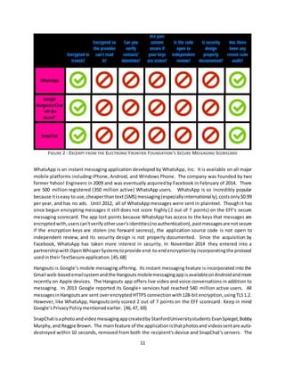 11
FIGURE 2 - EXCERPT FROM THE ELECTRONIC FRONTIER FOUNDATION'S SECURE MESSAGING SCORECARD
WhatsApp is an instant messaging application developed by WhatsApp, Inc. It is available on all major
mobile platforms including iPhone, Android, and Windows Phone. The company was founded by two
former Yahoo! Engineers in 2009 and was eventually acquiredby Facebook in February of 2014. There
are 500 million registered (350 million active) WhatsApp users. WhatsApp is so incredibly popular
because itiseasy to use,cheaperthantext(SMS) messaging(especiallyinternationally),costsonly$0.99
per year, and has no ads. Until 2012, all of WhatsApp messages were sent in plaintext. Though it has
since begun encrypting messages it still does not score highly (2 out of 7 points) on the EFF's secure
messaging scorecard. The app lost points because WhatsApp has access to the keys that messages are
encryptedwith,userscan'tverify otheruser'sidentities(noauthentication),pastmessagesare notsecure
if the encryption keys are stolen (no forward secrecy), the application source code is not open to
independent review, and its security design is not properly documented. Since the acquisition by
Facebook, WhatsApp has taken more interest in security. In November 2014 they entered into a
partnershipwith OpenWhisperSystemstoprovide end-to-endencryptionbyincorporatingthe protocol
usedintheirTextSecure application. [45,68]
Hangouts is Google’s mobile messaging offering. Its instant messaging feature is incorporated into the
Gmail web-basedemailsystemand the Hangouts mobilemessagingappisavailableonAndroidand more
recently on Apple devices. The Hangouts app offers live video and voice conversations in addition to
messaging. In 2013 Google reported its Google+ services had reached 540 million active users. All
messagesinHangoutsare sent overencrypted HTTPS connectionwith128-bit encryption,usingTLS1.2.
However, like WhatsApp, Hangouts only scored 2 out of 7 points on the EFF scorecard. Keep in mind
Google’sPrivacyPolicymentionedearlier. [46, 47, 69]
SnapChatisaphotoandvideomessagingappcreatedby StanfordUniversitystudents EvanSpiegel,Bobby
Murphy,and Reggie Brown. The mainfeature of the applicationisthatphotosand videossentare auto-
destroyed within 10 seconds, removed from both the recipient’s device and SnapChat’s servers. The
 