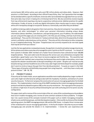 12
service boasts 100 million active users who send 700 million photos and videos daily. However, their
premise is a little flawed. According to their official Privacy Policy, they “can’t guarantee that messages
will be deletedwithinaspecifictimeframe.Andevenafterwe’vedeletedmessagedatafromourservers,
that same data may remain in backup for a limited period of time. We also sometimes receive requests
from law enforcement requiring us by law to suspend our ordinaryserver-deletionpractices for specific
information. Finally, of course, as with any digital information, there may be ways to access messages
while still intemporarystorage onrecipients’devicesor,forensically,evenaftertheyare deleted.”
In additiontobeingunable to do goodon theirmainpremise,theyalsoletcompanies “use cookies,web
beacons, and other technologies” to collect your personal information including unique device
information (device identifiers, manufacturer,and operatingsystem), your IP address, the web browser
you are using and the pages you are viewing with it, the links you are clicking, and how much time you
spenddoingit. Theyuse thisinformationto “analyze andtrack data, determine the popularityof certain
content,and betterunderstandyouronline activity.” Theyalsosell thisinformationtoothercompanies
to use in targeted advertising. The kicker: “Snapchat does not currently respond to do-not-track signals
that may be sentfromyour device.”
Justlike the twoapplicationsreviewedpreviously,theappthatistrustedtoprivatelymanageclosetoone
billionphotosandvideoseverydayonlymanagedtoscore 2 pointsonthe EFF scorecard. In a breachof
their systems in October 2014 members of a hacker forum claimed to have collected at least 100,000
Snapchat photos. They were able to do this because the service uses very elementary encryption that
would take a good hacker just a few-hours to reverse-engineer and find the key. This would be bad
enoughif eachuser hadtheirown unique keys,butbecause theyusedasingle universalkey,once itwas
exposed the attacker would be able to decrypt everything in the system. Despite such massive security
breachesbeingacommonheadlinetosee onthe news,take Targetand Home Depotforexample,people
don’t seem to mind as long as they get their free identity protection!. To quote an expert in the field:
"These types of breaches will definitelystop people from using Snapchat … until they have a really cool
picture to share." [48 - 50, 70]
1.3 PROJECTGOALS
If securitycan be made simple,secure applicationswouldbe more readilyadoptedbyalargernumberof
users who might not otherwise be willing to deal with the headache, frustration, and tedium of current
securitymeasures. Tothatend,I propose the constructionof asecure messagingapplicationforAndroid
devices. Thisimplementationisbuiltontopof the XMPPstandardasthe instantmessagingandpresence
protocol and Identity-BasedEncryption(IBE) asthe securitymechanism. The majorgoal of thisproject is
to achieve a high level of security without distracting the user with confusing and error prone security
configuration.
The paperstarts witha reviewof the currentstate of the art, some of the outstandingsecurityproblems
that exist in mobile messaging, and a review of some common solutions to these problems. In chapter
two I do a quick review of the concepts involved in this paper such as mobile messaging,encryption,
ellipticcurvesandbilineargroups, andidentity-basedencryption. Ithenjustifymychoicesof the Android
operatingsystem,the XMPPmessagingprotocol,IBEandthe JPBClibrary. Inchapterthree Ireviewsome
of the relatedworkinsecure messagingapplications. In the fourth chapterI describe mysecure mobile
messaging app and provide the details in its implementation. I review the user experience and
 