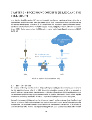 14
CHAPTER 2 – BACKGROUNDCONCEPTS (IBE, ECC, AND THE
PBC LIBRARY)
In an Identity-Based Encryption (IBE) scheme,the public key of a user may be an arbitrary string like an
email addressorotheridentifier. Messagesare encryptedusingacombinationof the systemmasterkey
and the id of the recipient. Usersmustgo to a trustedparty and prove theiridentityinordertoobtaina
private keywhichwill allow himtodecrypt messages. Thistrustedpartyis knownas the Key Generation
Server (KGS). During system setup, the KGS creates a master public keyand public parameters. [19, 27,
30, 59, 60]
FIGURE 3 - IDENTITY-BASED ENCRYPTION (IBE)
2.1 HISTORY OF IBE
The concept of Identity-BasedEncryption (IBE) was first proposed by Adi Shamir, famous co-inventor of
the RSA algorithm (among others), in 1984. Shamir introduced the concept of IBE as an approach to
simplifypublickeyandcertificatemanagementinaPublicKeyInfrastructure (PKI). InanIBEsystemauser
can sendan encryptedmessagetoanotherpartysimplybyknowingtheiridentityaswell asasetof global
parameters, eliminatingthe needtodistribute aseparate publickeyforeach userin the system.
Althoughthe concept initially received alotof interest,itwasn'tuntil several yearslaterthat Bonehand
Franklinintroducedthe firstIdentity-BasedEncryptionscheme usinggroupswithefficientlycomputable
bilinearmaps.The original Bonehand Franklinresultusedthe random oracle heuristicto prove security
under the Bilinear Diffe-Hellman assumption and a significant open question was whether the random
 