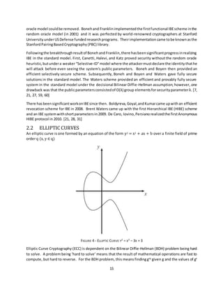 15
oracle model couldbe removed. Bonehand Franklinimplementedthe firstfunctional IBEscheme inthe
random oracle model (in 2001) and it was perfected by world-renowned cryptographers at Stanford
UniversityunderUSDefense fundedresearchprograms. Theirimplementationcame tobe knownasthe
StanfordPairingBasedCryptography(PBC) library.
Followingthe breakthroughresultof Bonehand Franklin,there hasbeensignificantprogressinrealizing
IBE in the standard model. First, Canetti, Halevi, and Katz proved security without the random oracle
heuristic,butundera weaker “Selective-ID"model where the attackermustdeclare the identity thathe
will attack before even seeing the system's public parameters. Boneh and Boyen then provided an
efficient selectively secure scheme. Subsequently, Boneh and Boyen and Waters gave fully secure
solutions in the standard model. The Waters scheme provided an efficient and provably fully secure
system in the standard model under the decisional Bilinear Diffie-Hellman assumption; however, one
drawback was that the publicparametersconsistedof O(λ) group elementsforsecurityparameterλ. [7,
21, 27, 59, 60]
There hasbeensignificantworkonIBEsince then. Boldyreva,Goyal,andKumarcame upwithan efficient
revocation scheme for IBE in 2008. Brent Waters came up with the first Hierarchical IBE (HIBE) scheme
and an IBE systemwithshortparametersin 2009. De Caro, Iovino,Persiano realizedthe firstAnonymous
HIBE protocol in 2010. [21, 28, 31]
2.2 ELLIPTIC CURVES
An elliptic curve is one formed by an equation of the form y2 = x3 + ax + b over a finite field of prime
orderq (x, y ∈ q)
FIGURE 4 - ELLIPTIC CURVE Y2
= X3
– 3X + 3
Elliptic Curve Cryptography (ECC) is dependent on the Bilinear Diffie-Hellman (BDH) problem being hard
to solve. A problem being ‘hard to solve’ means that the result of mathematical operations are fast to
compute, but hard to reverse. For the BDH problem, this means findinggxy
given g and the values of gx
 