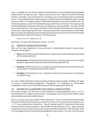 16
andgy
. As of 2006, the most efficientsolutionstothe BDHprobleminvolvesolving the discretelogarithm
problem (DLP); find x given g and gx
. Maps are also central to ECC. Maps are classified as one-way
functions, meaning it is easy to calculate their result given a pair of operands but hard to calculate the
inverse. The pairings take place using two groups, an additive group and multiplicative group, over the
same prime orderq. The additive groupisimplementedusingagroupof pointsonan ellipticcurve. The
multiplicativegroupisa subsetof a multiplicative group of points overafinite field. Thissubgroupmust
have the followingthree properties:bilinearity,non-degeneracy,andcomputability. Thismapisreferred
to asa “bilinearpairing.” These mapsare derivedfromeitherthe Weil(pronouncedvay)orTate pairings.
Of these two, Tate pairingis typicallyfaster. Computationallyefficientonesare basedon bilinearmaps.
Map isa functionpairingelementsfromone grouptoanotherof the same prime orderwherethe discrete
logarithmproblemishardinthe firstgroup. Forexample,given:
Pair(a ∙ X, b ∙ Y)= Pair(b ∙ X, a ∙ Y)
Calculatinga∙ X iseasy,and finding agivenX anda ∙ X,ishard.
2.3 IDENTITY-BASED ENCRYPTION
There are four major algorithms or steps performed in Identity-Based Encryption: Setup, KeyGen,
EncryptionandDecryption.
 Setup:Performedbythe KeyGenerationServer. Createsmasterpublicandprivate keypairbased
on initializationparameters.
 Key Generation:Performedbythe KeyGenerationServer. Generates andreturns users’private
keyswhenrequestedaftertheyhave authenticatedthemselvestothe KGS.
 Encryption: Performedbythe users. Usingthe recipientsIDalongwiththe masterpublickey,the
userencryptsthe message andsendsitto the recipient.
 Decryption: Performed by the users. Using their private key,the receiving user can decrypt the
encryptedmessage.
For more in-depth informationon bilinear pairing and identity-based encryption, see Baek et al’s paper
“A Survey of Identity-Based Cryptography,” Youngblood’s “An Introduction to Identity-Based
Cryptography,”andLee et al’s“Secure KeyIssuinginID-BasedCryptography”[30,59, 60]
2.4 REVIEW OF ALGORITHMS AND THEIR CLASSIFICATIONS
The security strength of an IBE system is determined by the underlying algorithm, which, in turn, is
determined by the bit-length of the parameters. Depending on system requirements, different curves
and initializationparametersmightbe chosen.
Here is a summary of pairings available in PBC cryptosystems. ‘Type a’ is considered the fastest pairing
and goodforcryptosystemswhere groupelementsize isnotcritical. Itutilizesthe supersingularcurve y2
= x3 + x over a group order Solinas prime. ‘Type dn’ pairing is good for cryptosystems when group
elementsmust be as short as possible. It uses the MNT method to generate curves. ‘Type e’ pairing is
considered to not be useful butrequiresonlymodulararithmetictoimplement.‘Type f’pairingis useful
for insuringagainstfuture finite fielddiscrete logalgorithmimprovements. The curve is foundusingthe
 