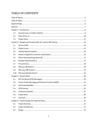 1
TABLE OF CONTENTS
Table of Figures..................................................................................................................................3
Table of Tables...................................................................................................................................5
Approval Page....................................................................................................................................6
Abstract.............................................................................................................................................7
Chapter 1 – Introduction.....................................................................................................................8
1.1 Security issues in mobile networks........................................................................................9
1.2 State of the art..................................................................................................................10
1.3 Project Goals.....................................................................................................................12
Chapter 2 – Background Concepts(IBE, ECC, and the PBC library)........................................................14
2.1 History of IBE.....................................................................................................................14
2.2 Elliptic Curves....................................................................................................................15
2.3 Identity-Based Encryption ..................................................................................................16
2.4 Review of algorithms and their classifications......................................................................16
2.5 Otherinteresting things about IBE......................................................................................17
2.6 Notable Implementations...................................................................................................17
2.7 Pros and Cons....................................................................................................................18
2.8 Why was IBE chosen?.........................................................................................................18
2.9 Why was JPBC chosen? ......................................................................................................19
2.10 Why was Android chosen? .................................................................................................19
Chapter 3 – Related Work.................................................................................................................20
3.1 Off-The-Record (OTR) Messaging........................................................................................20
3.2 Secure Instant Messaging and Presence Protocol (SIMPP) ....................................................21
3.3 Self-Protecting EMRs..........................................................................................................24
3.4 JXTA-Overlay .....................................................................................................................26
3.5 TextSecure (Axolotl)...........................................................................................................27
3.6 Crypto-Book......................................................................................................................28
3.7 Summary...........................................................................................................................30
Chapter 4 – Project Design and Implementation.................................................................................31
4.1 Project Overview ...............................................................................................................31
4.2 Project Architecture...........................................................................................................31
4.3 Design...............................................................................................................................33
 