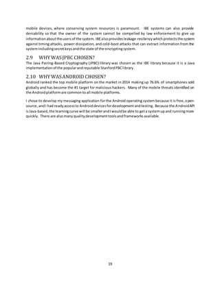 19
mobile devices, where conserving system resources is paramount. IBE systems can also provide
deniability so that the owner of the system cannot be compelled by law enforcement to give up
informationabouttheusersof the system. IBEalsoprovidesleakage-resiliency whichprotectsthesystem
against timing attacks, power dissipation, and cold-boot attacks that can extract information from the
systemincludingsecretkeysand the state of the encryptingsystem.
2.9 WHY WASJPBC CHOSEN?
The Java Pairing-Based Cryptography (JPBC) library was chosen as the IBE library because it is a Java
implementationof the popularandreputable StanfordPBClibrary.
2.10 WHY WASANDROID CHOSEN?
Android ranked the top mobile platform on the market in 2014 making up 76.6% of smartphones sold
globally and has become the #1 target for malicious hackers. Many of the mobile threats identified on
the Androidplatformare commonto all mobile platforms.
I chose to develop my messaging application for the Android operating system because it is free,open-
source,andI had readyaccessto Androiddevicesfordevelopmentandtesting. Because the AndroidAPI
isJava-based, the learningcurve will be smallerandIwouldbe able to geta systemupand runningmore
quickly. There are alsomanyqualitydevelopmenttoolsandframeworksavailable.
 