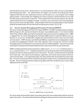 21
that they believe to be secure. Because there is no central authority in OTR, users are responsible for
authenticating each other. This authentication can happen ‘out-of-band’ by verifying each other’s
fingerprint(the hashof auser’spublickey) inperson,overthe phone,etc.,orbyusingthe secret-sharing
popup window. In this window, the instigating user enters a question or phrase that they are sure only
the other party would know the response to. If the recipient enters the correct response, the users are
authenticated and secure messaging is initiated. In practice, new users tend to have issuesfiguring out
how to use this secret sharing window. A big limitation of this form of authentication is that it doesn’t
allowforthe authenticationof userswhohave nothadany priorcontact. [12, 32, 33]
3.2 Secure Instant Messagingand Presence Protocol (SIMPP)
The Secure Instant Messaging and Presence Protocol (SIMPP) is an XMPP-compliant protocol createdin
2007 by Yang, Kuo,Ahn, and Lee and basedon the open-source jabberdproject. Itisan implementation
of RFC 2778, draftedin2000, whichdefinesstandardfor presence andinstantmessagingservices. SIMPP
is adapted from the Instant Messaging Key Exchange (IMKE) protocol created by Mannan and van
Oorschot to ensure the confidentiality, integrity and authentication of client-server and client-client
communications. SIMPP improves upon RSA-based IMKE by using Elliptic Curve Cryptography to speed
up public-key cryptographic functions. Their main objective was to increase the security of instant
messaging systems by making them more practical and more readily adoptable. They aim to do this by
reducingthe computational overheadimposedonthese systems due tothe security mechanisms.
SIMPP isconfiguredwith twosystemparameters:ellipticcurve E : y2 = x3 + ax + b and base pointG =
(xG, yG) of prime ordern > 2160. Usingthese parameters,the servergeneratesforitself apublic/private
keypair and sharesits publickeywithall usersin the system. This keyis usedby the clientsto generate
theirmaster keys. Their systemhas three phases:registration,client-servercommunication,andclient-
client communication. In the registrationphase,the client submits their ID and public key to the server
(R1). The serverrespondswiththese credentials,alongwitharandomstring, encryptedwiththe master
key (R2). The user responds with the random string signed with their private key, and, if valid, is then
registeredonthe server(R3).
FIGURE 5 - SIMPP PHASE 1: REGISTRATION
The client-server communication phase is the phase where the client authenticates with the server to
loginto the system. The clientauthenticateshimself bygeneratingasymmetricsessionkeyitwishesto
 