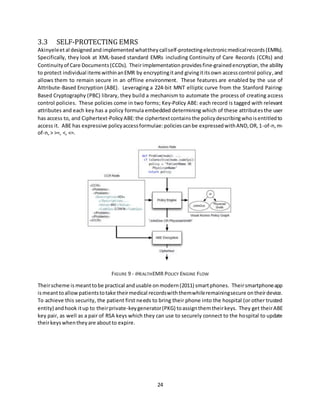 24
3.3 SELF-PROTECTING EMRS
Akinyeleetal designedandimplementedwhattheycallself-protectingelectronicmedicalrecords(EMRs).
Specifically, they look at XML-based standard EMRs including Continuity of Care Records (CCRs) and
Continuityof Care Documents(CCDs). Theirimplementation providesfine-grainedencryption,the ability
to protect individual itemswithinanEMR by encryptingitand givingititsown accesscontrol policy,and
allows them to remain secure in an offline environment. These features are enabled by the use of
Attribute-Based Encryption (ABE). Leveraging a 224-bit MNT elliptic curve from the Stanford Pairing-
Based Cryptography (PBC) library, they build a mechanism to automate the process of creating access
control policies. These policies come in two forms; Key-Policy ABE: each record is tagged with relevant
attributes and each key has a policy formula embedded determining which of these attributesthe user
has access to, and Ciphertext-PolicyABE:the ciphertextcontainsthe policydescribingwhoisentitledto
access it. ABE has expressive policyaccessformulae:policiescanbe expressedwithAND,OR,1-of-n,m-
of-n,> >=, <, <=.
FIGURE 9 - IHEALTHEMR POLICY ENGINE FLOW
Theirscheme is meanttobe practical andusable onmodern(2011) smartphones. Theirsmartphoneapp
ismeanttoallowpatientstotake theirmedical recordswiththemwhileremainingsecure ontheirdevice.
To achieve this security, the patient first needs to bring their phone into the hospital (or other trusted
entity) andhook itup to theirprivate-keygenerator(PKG) toassignthemtheirkeys. They get theirABE
key pair, as well as a pair of RSA keys which they can use to securely connect to the hospital to update
theirkeyswhentheyare aboutto expire.
 