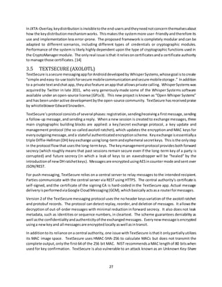 27
InJXTA-Overlay, keydistribution isinvisibletothe end-usersandtheyneednotconcern themselvesabout
how the keydistributionmechanismworks. Thismakesthe systemmore user-friendlyandtherefore its
use and implementation less error-prone. The proposed framework is completely modular and can be
adapted to different scenarios, including different types of credentials or cryptographic modules.
Performance of the system is likely highly dependent upon the type of cryptographic functions used in
the CryptoManagermodule. The onlyreal issue isthat itreliesoncertificatesanda certificate authority
to manage those certificates.[14]
3.5 TEXTSECURE (AXOLOTL)
TextSecure isasecure messagingappforAndroiddevelopedby WhisperSystems,whosegoal istocreate
“simple andeasy-to-use toolsforsecure mobilecommunicationandsecure mobilestorage.” Inaddition
to a private textandchat app, theyalsofeature anapp that allows private calling. WhisperSystems was
acquired by Twitter in late 2011, who very generously made some of the Whisper Systems software
available under an open-source license (GPLv3). This new project is known as “Open Whisper Systems”
and has beenunderactive developmentbythe open-source community. TextSecure hasreceivedpraise
by whistleblowerEdwardSnowden.
TextSecure’sprotocol consistsof several phases: registration,sending/receivinga firstmessage,sending
a follow-up message,and sending a reply. When a new session is created to exchange messages, three
main cryptographic building blocks are applied: a key/secret exchange protocol, a key update and
management protocol (the so-called axolotl ratchet), which updates the encryption and MAC keys for
everyoutgoingmessage,anda stateful authenticatedencryptionscheme. Keyexchange is essentiallya
triple Diffie-Hellman(DH) keyexchange usinglong-termandephemeral secretkeys. Thisisthe onlystep
in the protocol flowthat usesthe long-termkeys. The keymanagementprotocol providesbothforward
secrecy (which roughly means that past sessions remain secure even if the long-term key of a party is
corrupted) and future secrecy (in which a leak of keys to an eavesdropper will be “healed” by the
introductionof newDH ratchetkeys). Messagesare encryptedusingAESincounter mode andsent over
JSON/REST.
For push messaging, TextSecure relies on a central server to relay messages to the intended recipient.
Parties communicate with the central server via REST using HTTPS. The central authority’s certificate is
self-signed, and the certificate of the signing CA is hard-coded in the TextSecure app. Actual message
deliveryisperformedviaGoogle CloudMessaging(GCM),whichbasically actsasa routerformessages.
Version 2 of the TextSecure messaging protocol uses the no header keysvariation of the axolotl ratchet
and protobuf records. The protocol can detect replay,reorder,and deletion of messages. It allowsthe
decryption of out-of-order messages with minimal reduction in forward secrecy. It also does not leak
metadata, such as identities or sequence numbers, in cleartext. The scheme guarantees deniability as
well asthe confidentialityandauthenticityof the exchangedmessages. Everynew messageisencrypted
usinga new key and all messagesare encryptedlocally aswell asintransit.
In additiontoits reliance ona central authority, one issue withTextSecure isthatit onlypartiallyutilizes
its MAC image space. TextSecure uses HMAC-SHA-256 to calculate MACs but does not transmit the
complete output,onlythe first 64 of the 256 bit MAC. NIST recommends a MAC lengthof 80 bitswhen
used for key confirmation. TextSecure is also vulnerable to an attack known as an Unknown Key-Share
 