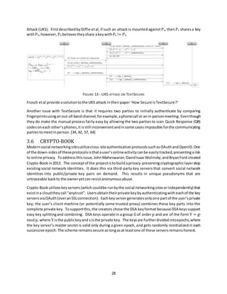 28
Attack (UKS). FirstdescribedbyDiffie etal, if such an attack is mountedagainst Pa, thenPa sharesa key
withPb,however, Pb believestheyshare akeywithPe != Pa.
FIGURE 13 - UKS ATTACK ON TEXTSECURE
Frosch etal provide asolutiontothe UKS attack intheirpaper ‘How Secure isTextSecure?’
Another issue with TextSecure is that it requires two parties to initially authenticate by comparing
fingerprintsusinganout-of-bandchannel,forexample,aphonecall oranin-personmeeting. Eventhough
they do make the manual process fairly easy by allowing the two parties to scan Quick Response (QR)
codesoneach other’sphones,it isstill inconvenientandinsome casesimpossible forthe communicating
partiestomeetinperson.[34, 42, 57, 64]
3.6 CRYPTO-BOOK
Modernsocial networkingsitesutilizecross-siteauthenticationprotocolssuchasOAuthandOpenID. One
of the down-sidesof theseprotocolsisthatauser’sonlineactivitycanbe easilytracked,presentingarisk
to online privacy. Toaddressthisissue, JohnMaheswaran,DavidIsaacWolinsky,andBryanFord created
Crypto-Book in2013. The conceptof the projectisto buildaprivacy-preservingcryptographiclayeratop
existing social network identities. It does this via third-party key servers that convert social network
identities into public/private key pairs on demand. This results in unique pseudonyms that are
untraceable backto the owneryetcan resistanonymousabuse.
Crypto-Bookutilizeskeyservers(which couldbe runbythe social networkingsitesorindependently) that
existina cloudtheycall “anytrust”. Usersobtaintheirprivate keybyauthenticatingwitheachof the key
serversviaOAuth(overanSSLconnection). Eachkeyservergeneratesonlyone partof the user’sprivate
key; the user’s client machine (or potentially some trusted proxy) combines these key parts into the
complete private key. Tosupportthis,the creators chose the DSA keyformat because DSA keyssupport
easy key splittingand combining. DSA keys operate in a group G of order p and are of the form Y = gx
mod p, where Y isthe publickeyand xisthe private key. The keysare furtherdividedintoepochs,where
the key server’s master secret is valid only during a given epoch, and gets randomly reinitializedin each
successive epoch. The scheme remainssecure aslongasat leastone of these serversremainshonest.
 