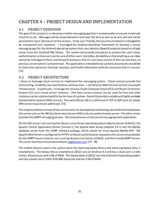 31
CHAPTER 4 – PROJECT DESIGN AND IMPLEMENTATION
4.1 PROJECT OVERVIEW
The goal of this projectis to developamobile messagingappthat is exceptionallysecure yetsimpleand
intuitive to use. Messages will be protected whensent over the wire as well as at rest, and will not be
persistedonusers’devicesoronthe servers. To be user-friendly,the securitymechanismisdesignedto
be transparent and seamless. I leveraged the Android Bootstrap framework to develop a secure
messaging app for the Android operating system that uses Identity-Based Encryption based on elliptic
curves from the Stanford PBC library. The system will provide encryption to protect the user’s data,
authenticationsothatuserscanbe sure of otherusers’identities,deniabilitysothatanythingauserdoes
cannot be heldagainstthem,and forwardsecrecy so that if a userlosescontrol of theirprivate keys,no
previousconversationiscompromised. The application isintendedto be useful to anyonewhowouldlike
to share their personal, financial, business, and health information with the assurance that it is secure.
[71]
4.2 PROJECTARCHITECTURE
I chose to leverage cloud services to implement the messaging system. Cloud services provide fast
provisioning,reliability,lowmaintenance,andlow costs. I use AmazonWeb Services tohost my project
infrastructure. In particular, I leverage the Amazon Elastic Compute Cloud (EC2) and Route 53 services.
Amazon EC2 runs virtual server instances. One basic server instance can be used for free and other
instancescanbe usedandpaid forbythe hourof runtime. Route 53providesscalableandhighlyavailable
DomainName System(DNS) services.The name (Route 53) is a reference to TCP or UDP port 53, where
DNS serverrequestsare addressed.[72]
The implementationconsistsof twoserversand,fordevelopmentandtesting,twoAndroidsmartphones.
One serveracts as the IBE KeyGenerationServer(KGS) anduserauthenticationserver. The otherserver
providesthe XMPPmessagingservice. The smartphonesrunthe secure messagingclientapplication.
On the KGS serverI am runningthe Ubuntu Linux Serveroperatingsystem (UbuntuServer14.04.01), the
Apache Tomcat Application Server (Tomcat 7), the Apache Web Server (Apache 2.4.7) and the MySQL
database server from the LAMP software package, which stands for Linux-Apache-MySQL-PHP. The
Apache WebServerisconfiguredforHTTPS sothatall authenticationrequeststothe serverare protected.
On the XMPP Serverinstance I am running Ubuntu Linux Server14.04.01 and the ProsodyXMPP Server.
Thisserveralsohoststhe projectwebsite sageburner.com.[73- 78]
The mobile devices used in the system were the Samsung Galaxy Nexus and Samsung Galaxy Note 3
smartphones. The Galaxy Nexus smartphone (2011) runs on Android 4.3 and has a dual-core 1.2 GHz
Cortex-A9processorwith1GB of RAM. The Galaxy Note 3 (2013) runs the Android4.4 operatingsystem
and has a quad-core 2.3 GHz Krait400 processorandhas 3 GB of RAM.
 