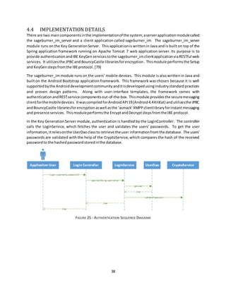 38
4.4 IMPLEMENTATION DETAILS
There are two maincomponentsinthe implementationof the system;aserverapplicationmodulecalled
the sageburner_im_server and a client application called sageburner_im. The sageburner_im_server
module runs on the Key GenerationServer. This applicationis writtenin Java and is built on top of the
Spring application framework running on Apache Tomcat 7 web application server. Its purpose is to
provide authenticationandIBE KeyGenservicestothe sageburner_imclientapplicationviaRESTful web
services. It utilizesthe JPBCand BouncyCastle librariesforencryption. Thismodule performsthe Setup
and KeyGenstepsfromthe IBEprotocol. [79]
The sageburner_im module runs on the users’ mobile devices. This module is also written in Java and
built on the Android Bootstrap application framework. This framework was chosen because it is well
supportedbythe Androiddevelopmentcommunityanditisdevelopedusingindustrystandardpractices
and proven design patterns. Along with user-interface templates, the framework comes with
authenticationandRESTservice componentsout-of-the-box. Thismodule providesthe securemessaging
clientforthe mobiledevices. ItwascompiledforAndroidAPI19(Android4.4KitKat) andutilizesthe JPBC
andBouncyCastle librariesforencryptionaswell asthe ‘asmack’XMPPclientlibraryforinstantmessaging
and presence services. Thismoduleperformsthe EncyptandDecryptstepsfromthe IBE protocol.
In the Key Generation Server module, authentication is handled by the LoginController. The controller
calls the LoginService, which fetches the user and validates the users’ passwords. To get the user
information,itreliesonthe UserDaoclassto retrieve the user informationfrom the database. The users’
passwords are validated with the help of the CryptoService, which compares the hash of the received
passwordto the hashedpasswordstoredinthe database.
FIGURE 25 - AUTHENTICATION SEQUENCE DIAGRAM
 