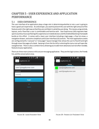 44
CHAPTER 5 - USER EXPERIENCE AND APPLICATION
PERFORMANCE
5.1 USER EXPERIENCE
The user interface of an application plays a large role in determining whether or not a user is going to
have a gooduserexperience. Asa developer,you wanttopresentthe userwiththe right amountof the
featuresandinthe rightwaysothattheyare confident inwhattheyare doing. Thismeansusingcontrols,
layouts, and a flow that a user is comfortable and familiar with. User Experience (UX) engineers have
spentcountlesshoursperfectingthisexperience onmobiledevices andthe AndroidBootstrapframework
builds on this effort. It comes with a basic user interface including a login page, a few list views, a
navigationdrawer,andsome simplebutusefulUserInterface(UI) controls. The mainapplicationscreens
are configuredwitha ‘carousel’ or ‘viewpager’layoutmanagerthat allowsthe userto flipleftandright
throughviewslike pagesof a book. Swipinginfrom the far leftor selectingthe menuiconwill openthe
navigationbar. There is alsoa contextmenuallowingyoutoadd more advanced,butnot oftenneeded,
features toyourapplication.
There are three mainscreensinthissecure messagingapplication. Theyare the loginscreen,the friends
list,andthe conversationview.
FIGURE 33 - LOGIN FRAGMENT VIEW FIGURE 34 - FRIENDS LIST FRAGMENT VIEW
 