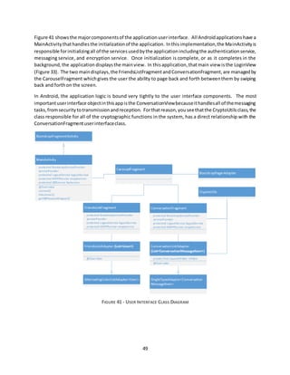 49
Figure 41 showsthe majorcomponentsof the applicationuserinterface. All Androidapplicationshave a
MainActivitythathandlesthe initializationof the application. Inthisimplementation,the MainActivityis
responsible forinitializingall of the servicesusedbythe applicationincludingthe authenticationservice,
messaging service, and encryption service. Once initialization is complete, or as it completes in the
background,the application displaysthe mainview. In thisapplication,thatmain view isthe LoginView
(Figure 33). The two maindisplays,the FriendsListFragmentandConversationFragment,are managedby
the CarouselFragment whichgives the user the ability to page back and forth betweenthem by swiping
back and forthon the screen.
In Android, the application logic is bound very tightly to the user interface components. The most
importantuserinterface objectinthisappisthe ConversationViewbecauseithandlesall of themessaging
tasks,fromsecuritytotransmissionandreception. Forthatreason,youseethatthe CryptoUtilsclass,the
class responsible for all of the cryptographic functions in the system, has a direct relationship with the
ConversationFragmentuserinterfaceclass.
FIGURE 41 - USER INTERFACE CLASS DIAGRAM
 