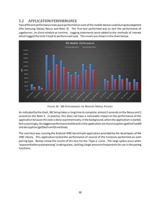 50
5.2 APPLICATION PERFORMANCE
Twodifferentperformance testswereperformedoneachof the mobile devicesusedduringdevelopment
(the Samsung Galaxy Nexus and Note 3). The first test performed was to test the performance of
sageburner_im client module at runtime. Logging statements were added to the methods of interest
whichloggedthe time ittookto performeachtask. The resultsare showninthe chart below.
FIGURE 42 - IBE PERFORMANCE ON MODERN MOBILE PHONES
As indicatedbythe chart, IBE Setuptakes a longtime to complete;almost2 secondsonthe Nexusand1
second on the Note 3. In practice, this does not have a noticeable impact on the performance of the
applicationbecause thistaskisdone asymmetrically,inthe background,whenthe applicationisstarted.
Notsurprisingly,the biggestperformancebottleneckinthe application are theencryption(getEncFromID)
and decryption(getDecFromID)methods.
The next test was running the Android JPBC benchmark application provided by the developers of the
JPBC library. This application tested the performance of several of the functions performed on each
pairing type. Below I show the results of this test for the ‘Type a’ curve. The large spikes occur when
‘exponentiationpreprocessing’istakingplace,cachingalarge amountof exponentsforuse inthe pairing
functions.
 