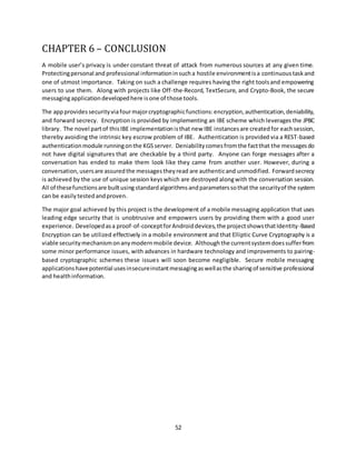 52
CHAPTER 6 – CONCLUSION
A mobile user’s privacy is under constant threat of attack from numerous sources at any given time.
Protectingpersonal and professional informationinsucha hostile environmentisa continuoustaskand
one of utmost importance. Taking on such a challenge requires having the right toolsand empowering
users to use them. Along with projects like Off-the-Record, TextSecure, and Crypto-Book, the secure
messagingapplicationdevelopedhere isone of those tools.
The appprovides securityviafourmajorcryptographicfunctions:encryption,authentication,deniability,
and forward secrecy. Encryption is provided by implementing an IBE scheme which leverages the JPBC
library. The novel partof thisIBE implementationisthat new IBE instancesare createdfor eachsession,
thereby avoiding the intrinsic key escrow problem of IBE. Authentication is provided via a REST-based
authenticationmodule runningonthe KGSserver. Deniabilitycomesfromthe factthat the messagesdo
not have digital signatures that are checkable by a third party. Anyone can forge messages after a
conversation has ended to make them look like they came from another user. However, during a
conversation, usersare assuredthe messagestheyread are authenticand unmodified. Forwardsecrecy
is achieved by the use of unique session keyswhich are destroyed alongwith the conversation session.
All of thesefunctionsare builtusingstandardalgorithmsandparameterssothat the securityof the system
can be easily testedandproven.
The major goal achieved by this project is the development of a mobile messaging application that uses
leading edge security that is unobtrusive and empowers users by providing them with a good user
experience. Developedasa proof-of-conceptforAndroiddevices,the projectshowsthatIdentity-Based
Encryption can be utilized effectively in a mobile environment and that Elliptic Curve Cryptography is a
viable securitymechanismonanymodernmobile device. Althoughthe currentsystemdoessufferfrom
some minor performance issues, with advances in hardware technology and improvements to pairing-
based cryptographic schemes these issues will soon become negligible. Secure mobile messaging
applicationshavepotential usesinsecureinstantmessagingaswellasthe sharingof sensitive professional
and healthinformation.
 