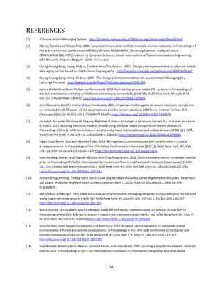 54
REFERENCES
[1] A Secure Instant Messaging System. http://students.mimuw.edu.pl/SR/prace-mgr/wrzesinska/thesis6.html
[2] Masao Tanabe and Masaki Aida. 2008. Secure communicationmethodinmobile wireless networks. InProceedings o f
the 1st international conference on MOBILe Wireless MiddleWARE, OperatingSystems, andApplications
(MOBILWARE '08). ICST (Institute for Computer Sciences, Social-Informatics and Telecommunications Engineering),
ICST, Brussels, Belgium, Belgium, Article 17, 6 pages.
[3] Chung-Huang Yang, Tzong-Yih Kuo, TaeNam Ahn, Chia-Pei Lee. 2007. DesignandImplementation ofa Secure Instant
Messaging Service basedonElliptic-Curve Cryptography. http://security.nknu.edu.tw/publications/200801JOC.pdf
[4] Chung-Huang Yang, Tzong-Yih Kuo. 2007. The DesignandImplementation ofa Secure Instant Messaging Key
Exchange Protocol. http://www.kc.org.tw/fleget/FileDownLoad.aspx?CDE=149
[5] James Walkerdine, Peter Phillips, andSimonLock. 2008. Architecting secure mobile P2Psystems. InProceedings of
the 1st international workshop onSoftware architectures andmobility(SAM'08). ACM, New York, NY, USA, 9-14.
DOI=10.1145/1370888.1370892 http://doi.acm.org/10.1145/1370888.1370892
[6] Joris Claessens, Bart Preneel, andJoos Vandewalle. 2003. (How)canmobileagents dosecure electronic transactions
on untrustedhosts? A surveyof the securityissues andthe current solutions. ACMTrans. Internet Technol. 3, 1
(February2003), 28-48. DOI=10.1145/643477.643479 http://doi.acm.org/10.1145/643477.643479
[7] JosephA. Akinyele, MatthewW. Pagano, Matthew D. Green, Christoph U. Lehmann, ZacharyN.J. Peterson, andAviel
D. Rubin. 2011. Securing electronic medical records using attribute-based encryptiononmobile devices. In
Proceedings of the 1st ACM workshoponSecurityandprivacyin smartphones and mobile devices (SPSM'11). ACM,
New York, NY, USA, 75-86. DOI=10.1145/2046614.2046628 http://doi.acm.org/10.1145/2046614.2046628
[8] ViganRaça, Betim Çiço, andMajlinda Fetaji. 2012. Management, communications andsecuritypolicyin mobile
database systems. InProceedings ofthe FifthBalkan Conference inInformatics (BCI '12). ACM, New York, NY, USA,
118-123. DOI=10.1145/2371316.2371339 http://doi.acm.org/10.1145/2371316.2371339
[9] Sven Heiberg, Peeter Laud, Sigurðr Másson, andClaus PoppLarsen. 2011. Secure mobile accessto homecare patients'
data. InProceedings of the 5th International Conference onTheoryandPractice of Electronic Governance (ICEGOV
'11), Elsa Estevez and Marijn Janssen(Eds.). ACM, New York, NY, USA, 363-364. DOI=10.1145/2072069.2072143
http://doi.acm.org/10.1145/2072069.2072143
[10] AndroidProgramming:The Big Nerd RanchGuide (BigNerdRanchGuides) Series:Big NerdRanchGuides. Paperback:
580 pages. Publisher:BigNerdRanch Guides;1 edition(April 7, 2013). ISBN-10:0321804333. ISBN-13:978-
0321804334.
[11] Abhijit Bose andKang G. Shin. 2006. Proactive securityfor mobile messaging networks. InProceedings of the 5th ACM
workshopon Wireless security(WiSe '06). ACM, New York, NY, USA, 95-104. DOI=10.1145/1161289.1161307
http://doi.acm.org/10.1145/1161289.1161307
[12] Nikita Borisov, IanGoldberg, andEric Brewer. 2004. Off-the-record communication, or, whynot to use PGP. In
Proceedings of the 2004 ACMworkshopon Privacyinthe electronic society(WPES '04). ACM, New York, NY, USA, 77-
84. DOI=10.1145/1029179.1029200 http://doi.acm.org/10.1145/1029179.1029200
[13] Benoît Libert, Jean-Jacques Quisquater, andMoti Yung. 2007. Forward-secure signatures in untrustedupdate
environments:efficient andgeneric constructions. In Proceedings of the 14th ACMconference onComputer and
communications security(CCS '07). ACM, New York, NY, USA, 266-275. DOI=10.1145/1315245.1315279
http://doi.acm.org/10.1145/1315245.1315279
[14] Joan Arnedo-Moreno, Keita Matsuo, LeonardBarolli, andFatos Xhafa. 2009. Securing a Java P2Pframework:the JXTA-
overlaycase. InProceedings of the 11th InternationalConference on Information Integration andWeb-based
 