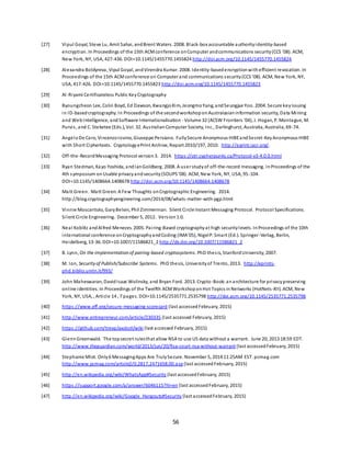 56
[27] Vipul Goyal, Steve Lu, Amit Sahai, andBrent Waters. 2008. Black-box accountable authorityidentity-based
encryption. In Proceedings of the 15th ACMconference onComputer andcommunications security(CCS '08). ACM,
New York, NY, USA, 427-436. DOI=10.1145/1455770.1455824 http://doi.acm.org/10.1145/1455770.1455824
[28] Alexandra Boldyreva, Vipul Goyal, andVirendra Kumar. 2008. Identity-basedencryptionwithefficient revocation. In
Proceedings of the 15th ACMconference on Computer and communications security(CCS '08). ACM, New York, NY,
USA, 417-426. DOI=10.1145/1455770.1455823 http://doi.acm.org/10.1145/1455770.1455823
[29] Al-Riyami Certificateless Public KeyCryptography
[30] Byoungcheon Lee, Colin Boyd, Ed Dawson, KwangjoKim, JeongmoYang, andSeungjae Yoo. 2004. Secure keyissuing
in ID-basedcryptography. In Proceedings of the secondworkshoponAustralasianinformation security, Data Mining
and Web Intelligence, andSoftware Internationalisation - Volume 32 (ACSW Frontiers '04), J. Hogan, P. Montague, M.
Purvis, and C. Steketee (Eds.), Vol. 32. AustralianComputer Society, Inc., Darlinghurst, Australia, Australia, 69-74.
[31] AngeloDe Caro, VincenzoIovino, Giuseppe Persiano. FullySecure Anonymous HIBEandSecret-KeyAnonymous HIBE
with Short Ciphertexts. CryptologyePrint Archive, Report 2010/197, 2010. http://eprint.iacr.org/.
[32] Off-the-RecordMessaging Protocol version3. 2014. https://otr.cypherpunks.ca/Protocol-v3-4.0.0.html
[33] Ryan Stedman, Kayo Yoshida, andIanGoldberg. 2008. A user studyof off-the-record messaging. InProceedings of the
4th symposium onUsable privacyandsecurity(SOUPS'08). ACM, New York, NY, USA, 95-104.
DOI=10.1145/1408664.1408678 http://doi.acm.org/10.1145/1408664.1408678
[34] Matt Green. Matt Green:A Few Thoughts onCryptographic Engineering. 2014.
http://blog.cryptographyengineering.com/2014/08/whats-matter-with-pgp.html
[35] Vinnie Moscaritolo, GaryBelvin, Phil Zimmerman. Silent Circle Instant Messaging Protocol. Protocol Specifications.
Silent Circle Engineering. December 5, 2012. Version1.0.
[36] Neal Koblitz andAlfred Menezes. 2005. Pairing-Based cryptographyat high securitylevels. InProceedings of the 10th
international conference onCryptographyandCoding (IMA'05), NigelP. Smart (Ed.). Springer-Verlag, Berlin,
Heidelberg, 13-36. DOI=10.1007/11586821_2 http://dx.doi.org/10.1007/11586821_2
[37] B. Lynn, On the implementation of pairing-based cryptosystems. PhD thesis, StanfordUniversity, 2007.
[38] M. Ion, Securityof Publish/Subscribe Systems. PhD thesis, Universityof Trento, 2013. http://eprints-
phd.biblio.unitn.it/993/
[39] John Maheswaran, DavidIsaac Wolinsky, and Bryan Ford. 2013. Crypto-Book:an architecture for privacypreserving
online identities. In Proceedings of the Twelfth ACMWorkshoponHot Topics inNetworks (HotNets-XII). ACM, New
York, NY, USA, , Article 14 , 7 pages. DOI=10.1145/2535771.2535798 http://doi.acm.org/10.1145/2535771.2535798
[40] https://www.eff.org/secure-messaging-scorecard (last accessed February, 2015)
[41] http://www.entrepreneur.com/article/230335 (last accessed February, 2015)
[42] https://github.com/trevp/axolotl/wiki (last accessed February, 2015)
[43] GlennGreenwald. The topsecret rulesthat allow NSA to use US data without a warrant. June 20, 2013 18:59 EDT.
http://www.theguardian.com/world/2013/jun/20/fisa-court-nsa-without-warrant (last accessedFebruary, 2015)
[44] Stephanie Mlot. Only6 MessagingApps Are TrulySecure. November 5, 2014 11:25AM EST. pcmag.com
http://www.pcmag.com/article2/0,2817,2471658,00.asp (last accessed February, 2015)
[45] http://en.wikipedia.org/wiki/WhatsApp#Security (last accessedFebruary, 2015)
[46] https://support.google.com/a/answer/6046115?hl=en (last accessedFebruary, 2015)
[47] http://en.wikipedia.org/wiki/Google_Hangouts#Security (last accessedFebruary, 2015)
 
