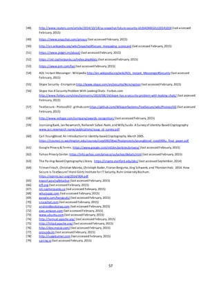 57
[48] http://www.reuters.com/article/2014/10/14/us-snapchat-future-security-idUSKCN0I32UJ20141014 (last accessed
February, 2015)
[49] https://www.snapchat.com/privacy (last accessedFebruary, 2015)
[50] http://en.wikipedia.org/wiki/Snapchat#Secure_messaging_scorecard (last accessed February, 2015)
[51] https://www.pidgin.im/about/ (last accessedFebruary, 2015)
[52] https://otr.cypherpunks.ca/index.php#docs (last accessedFebruary, 2015)
[53] https://www.aim.com/faq (last accessedFebruary, 2015)
[54] AOL Instant Messenger :Wikipedia http://en.wikipedia.org/wiki/AOL_Instant_Messenger#Security (last accessed
February, 2015)
[55] Skype Security- Encryption http://www.skype.com/en/security/#encryption (last accessedFebruary, 2015)
[56] Skype Has A SecurityProblem With LeakingChats :Forbes.com
http://www.forbes.com/sites/ianmorris/2014/08/14/skype-has-a-security-problem-with-leaking-chats/ (last accessed
February, 2015)
[57] TextSecure - ProtocolV2 :github.comhttps://github.com/WhisperSystems/TextSecure/wiki/ProtocolV2 (last accessed
February, 2015)
[58] http://www.voltage.com/company/awards-recognition/(last accessedFebruary, 2015)
[59] JoonsangBaek, JanNewmarch, Reihaneh Safavi-Naini, andWillySusilo. A Surveyof Identity-BasedCryptography
www.jan.newmarch.name/publications/auug_id_survey.pdf
[60] Carl Youngblood. An Introductionto Identity-basedCryptography. March 2005.
https://courses.cs.washington.edu/courses/csep590/06wi/finalprojects/youngblood_csep590tu_final_paper.pdf
[61] Google Privacy& Terms. https://www.google.com/intl/en/policies/privacy/ (last accessedFebruary, 2015)
[62] Yahoo PrivacyCenter. https://info.yahoo.com/privacy/us/yahoo/details.html (last accessedFebruary, 2015)
[63] The Pairing-BasedCryptographyLibrary. https://crypto.stanford.edu/pbc/(last accessedSeptember, 2014)
[64] TilmanFrosch, Christian Mainka, Christoph Bader, FlorianBergsma, Jörg Schwenk, and ThorstenHolz. 2014. How
Secure is TextSecure? Horst Görtz Institute for IT Security, Ruhr UniversityBochum.
https://eprint.iacr.org/2014/904.pdf
[65] export.gov/safeharbor (last accessedFebruary, 2015)
[66] eff.org (last accessedFebruary, 2015)
[67] otr.cypherpunks.ca (last accessed February, 2015)
[68] whatsapp.com (last accessed February, 2015)
[69] google.com/hangouts/(last accessedFebruary, 2015)
[70] snapchat.com(last accessedFebruary, 2015)
[71] androidbootstrap.com (last accessed February, 2015)
[72] aws.amazon.com (last accessedFebruary, 2015)
[73] www.ubuntu.com(last accessedFebruary, 2015)
[74] http://tomcat.apache.org/ (last accessedFebruary, 2015)
[75] http://httpd.apache.org/(last accessedFebruary, 2015)
[76] http://dev.mysql.com/(last accessedFebruary, 2015)
[77] prosody.im (last accessedFebruary, 2015)
[78] http://sageburner.com (last accessedFebruary, 2015)
[79] spring.io (last accessedFebruary, 2015)
 