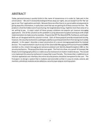 7
ABSTRACT
Today, personal privacy is quickly forfeit in the name of convenience or in order to ‘take part in the
conversation.’ We aren’t necessarilylooking to throw away our rights, we just accept it as the ‘fee’ we
pay to use ‘free’applicationsandtools. Because there are oftenfew to no perceivable consequences to
giving away this information, it really does seem like we are getting all of these services for free. The
problemisthat the hiddencostof oversharing,like targetedadvertising, mightbe more than some of us
are willing to pay. A major culprit of these privacy violations are popular yet insecure messaging
applications. One of the solutions to this problem is using advanced encryption techniques with simple
implementations tomake security seamless. Projectslike Off-The-Record(OTR),TextSecure,andCrypto-
Book are all designed with this solution in mind. Each of these projects provide exceptional security,
however,the securitymechanismsusedbegetusabilityissuesthatpreventthemfrombeingmore widely
adopted. In this paper I describe a novel construction of a secure messaging application for Android
devices. Thisimplementationisbuilton top of the Extensible MessagingandPresence Protocol (XMPP)
standard as the instant messaging and presence protocol and Identity-Based Encryption (IBE) as the
securitymechanism. The projecthas three main goals. The firstis to show,via a proof-of-concept,that
EllipticCurve Cryptography (ECC) isa viable securitymechanismonmodernmobile devices. The second
is to implementthissecuritymechanisminaway that isuserfriendly. Thismeansthat,inadditionto an
intuitive application user interface, the entire security process should be transparent to the user. The
final goal is to design a system that is modular and extensible so that it is easy to create, extend, and
maintain, andwhose modulescanbe addedas a securitylayeratopan existingsystem.
 
