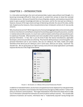 8
CHAPTER 1 – INTRODUCTION
In a time when oversharing is the norm and personal data is given away without much thought, it is
becoming increasingly difficult for those who want to protect their privacy to keep their personal
information secure. We have all heardof the virtuesof big data, analytics,andcrowdsourcing and their
power to give us greater knowledge and make our lives easier, and for the most part we embrace it.
However, because of the large volume and type of data being collected, the value of this data, and the
lack of good security measures, these new phenomena have introduced a whole set of new security
concerns.
Why shouldwe be worried? While largeamountsof anonymizedaggregate datacanbe extremelyuseful
to device manufacturersandsoftware companies forprovidingsupportandqualityassurance,aswell as
in medical and scientific research,it is much more useful to hackers and to those whowouldonly use it
to exploit you financially. What would be even more valuable to them would be vast quantities of very
personal information. In fact, that is just the kind of data that device manufacturers, application
developers,and service providersare collecting. Theyhave the ability(andyour consent) togather very
personal information such as your location, who you are talking to, the make, model, and unique
identifiersof the device you are talking on, and in some cases, what you are saying. Surprised? You
shouldn’t be. We are giving away our right to privacy every time we accept applications’ permissions
requests like the one inthe image shownbelow.
FIGURE 1 - AN EXAMPLE OF A MOBILE APPLICATION PERMISSIONS PROMPT
Inadditionto malevolenthackers, wealsohaveaverygoodreasontobe skeptical of ourowngovernment.
Specifically, we should be concernedabout the National Security Agency (NSA) and their “collect-it-all”
policy on electronic communications. Their legal interpretation of the Patriot Act allows them to make
use of information collected from domestic US communications without a warrant. This includes bulk
collection of domestic call records, information that is "inadvertently acquired" during foreign and
 
