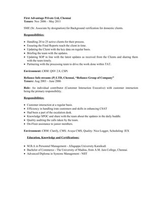 First Advantage Private Ltd, Chennai
Tenure: Nov 2006 – May 2011
SME (Sr. Associate by designation) for Background verification for domestic clients.
Responsibilities:
• Handling 20 to 25 active clients for their process.
• Ensuring the Final Reports reach the client in time.
• Updating the Client with the key data on regular basis.
• Briefing the team with the updates.
• Updating SOP in line with the latest updates as received from the Clients and sharing them
with the team timely.
• Partnering with the processing team to drive the work done within TAT.
Environment: CRM: QSV 2.8, CSPi
Reliance Info streams (P) LTD, Chennai, “Reliance Group of Company”
Tenure: Aug 2003 – June 2006
Role: An individual contributor (Customer Interaction Executive) with customer interaction
being the primary responsibility.
Responsibilities:
• Customer interaction at a regular basis.
• Efficiency in handling irate customers and skills in enhancing CSAT
• Had been a part of the escalation desk.
• Knowledge SPOC and share with the team about the updates in the daily huddle.
• Quality auditing the calls taken by the team.
• On-Floor assistance to junior members.
Environment: CRM: Clarify, CMS: Avaya CMS, Quality: Nice Logger, Scheduling: IEX
Education, Knowledge and Certifications:
• M.B.A in Personnel Management - Allagappa University Karaikudi
• Bachelor of Commerce - The University of Madras, from A.M. Jain College, Chennai.
• Advanced Diploma in Systems Management - NIIT
 
