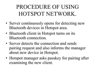PROCEDURE OF USING
HOTSPOT NETWORK.
• Server continuously opens for detecting new
Bluetooth devices in Hotspot area.
• Bluetooth client in Hotspot turns on its
Bluetooth connection.
• Server detects the connection and sends
pairing request and also informs the manager
about new device in Hotspot.
• Hotspot manager asks passkey for pairing after
examining the new client.
 