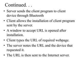 Continued. . .
• Server sends the client program to client
device through Bluetooth
• Client allows the installation of client program
sent by the server.
• A window to accept URL is opened after
installation.
• Client types the URL of required webpage.
• The server notes the URL and the device that
requested it.
• The URL is then sent to the Internet server.
 