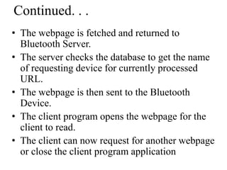 • The webpage is fetched and returned to
Bluetooth Server.
• The server checks the database to get the name
of requesting device for currently processed
URL.
• The webpage is then sent to the Bluetooth
Device.
• The client program opens the webpage for the
client to read.
• The client can now request for another webpage
or close the client program application
Continued. . .
 