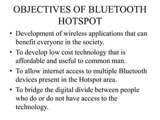 OBJECTIVES OF BLUETOOTH
HOTSPOT
• Development of wireless applications that can
benefit everyone in the society.
• To develop low cost technology that is
affordable and useful to common man.
• To allow internet access to multiple Bluetooth
devices present in the Hotspot area.
• To bridge the digital divide between people
who do or do not have access to the
technology.
 