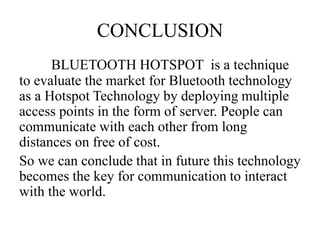 CONCLUSION
BLUETOOTH HOTSPOT is a technique
to evaluate the market for Bluetooth technology
as a Hotspot Technology by deploying multiple
access points in the form of server. People can
communicate with each other from long
distances on free of cost.
So we can conclude that in future this technology
becomes the key for communication to interact
with the world.
 